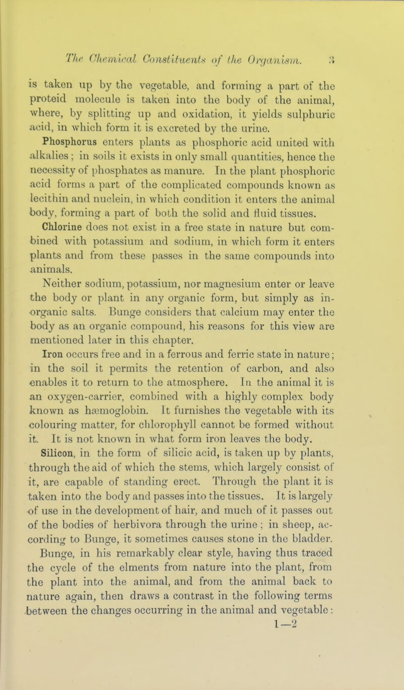 is taken up by the vegetable, and forming a part of the proteid molecule is taken into the body of the animal, where, by splitting up and oxidation, it yields sulphuric iicid, in which form it is excreted by the urine. Phosphorus enters plants as phosphoric acid united with ulkalies ; in soils it exists in only small quantities, hence the necessity of phosphates as manure. In the plant phosphoric acid forms a part of the complicated compounds known as lecithin and nuclein, in which condition it enters the animal body, forming a part of both the solid and fluid tissues. Chlorine does not exist in a free state in nature but com- bined with potassium and sodium, in which form it enters plants and from these passes in the same compounds into animals. Neither sodium, potassium, nor magnesium enter or leave the body or plant in any organic form, but simply as in- organic salts. Bunge considers that calcium may enter the body as an organic compound, his reasons for this view are mentioned later in this chapter. Iron occurs free and in a ferrous and ferric state in nature; in the soil it permits the retention of carbon, and also enables it to return to the atmosphere. In the animal it is an oxygen-carrier, combined with a highly complex body known as hoBmoglobin. It furnishes the vegetable with its colouring matter, for chlorophyll cannot be formed without it. It is not known in what form iron leaves the body. Silicon, in the form of silicic acid, is taken up by plants, through the aid of which the stems, which largely consist of it, are capable of standing erect. Through the plant it is taken into the body and passes into the tissues. It is largely of use in the development of hair, and much of it passes out of the bodies of herbivora through the urine ; in sheep, ac- cordin*)- to Bunsfe, it sometimes causes stone in the bladder. Bunge, in his remarkably clear style, having thus traced the cycle of the elments from nature into the plant, from the plant into the animal, and from the animal back to nature again, then draws a contrast in the following terms between the changes occurring in the animal and vegetable : 1—2