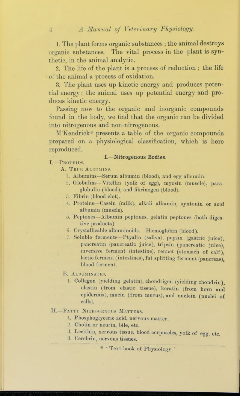 1. The plant forms organic substances ; the animal destroys organic substances. The vital process in the plant is syn- thetic, in the animal analytic. 2. The life of the plant is a process of reduction : the life of the animal a process of oxidation. 3. The plant uses up kinetic energy and produces poten- tial energy; the animal uses up potential energ}' and pro- duces kinetic energy. Passing now to the organic and inorganic compounds found in the body, we find that the organic can be divided into nitrogenous and non-nitrogenous. M'Kendrickpresents a table of the organic compounds prepared on a physiological classification, which is here reproduced. I.- Nitrogenous Bodies. I. —Pkoteids, A. Tki k a 1.nr.m ins. 1. Albumins—Serum albumiu (blood), and egg albumin. •J. Globulins—Vitellin (yolk of egg), myosin (muscle), para- globulin (blood), and fibrinogen (blood). ■ >. Fibrin (blood-clot). 4. Proteins—Casein (milk), alkali albumin, syntouin or acid albumin (muscle). 5. Peptones—Albumin peptones, gelatin peptones (both diges- tive products). f). Crystallizable albuminoids. Hiumoglobin (blood). 7. Soluble ferments—Ptyalin (saliva), pepsin (gastric juice), pancreatin (pancreatic juice), tripsin (pancreatic juice), inversive ferment (intestine), rennet (stomach of calf), lactic ferment (intestines), fat splitting ferment (pancreas), blood ferment. B. AlJiU.MINATICS. 1. Collagen (yielding gelatin), chondrigen (yielding chondrin), elastin (from elastic tissue), keratin (from horn and epidermis), mucin (from mucus), and uuclein (nuclei of cells). II. —Fattv Niti{>)i;kn()Is M.vtters. 1. Phosi)hoglyceric acid, nervous matter. 2. CboHn or neurin, bile, etc. ;'). Lecithin, nervous tissue, blood corpuscles, yolk of egg, etc. )). ('erebrin, nervous tissues. * ' Text-book of Phvsiologv '