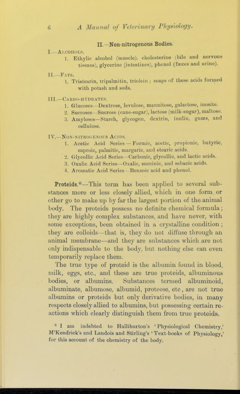 II.—Non-nitrogenous Bodies. J.—Ai.oonoL!^. ]. Ethylic alcohol (muscle), cholesterine (bile and nervous tissues), glycerine (intestines), phenol (feces and urine). II. —Fats. 1. Tristearin, tripalmitin, triolein : soaps of these acids formed with potash and soda. III. —Carho-hydrates. 1. Glucoses—Dextrose, levulose, mannitose, galactose, inosite. 2. Sucroses—Sucrose (cane-sugar), lactose (milk-sugar), maltose. :i Amyloses—Starch, glycogen, dextrin, ioulin, gums, and cellulose. IA\—NON-MTKOi; CNOL S Aci OS. 1. Acetic Acid Series — Formic, acetic, jiropionic, butyric, caproic, palmitic, margaric, and stearic acids. 2. Glycollic Acid Series—Carbonic, glycollic, and lactic acids. 3. Oxalic Acid Series—Oxalic, succinic, and sebacic acids. 4. Aromatic Acid Series- Benzoic acid and phenol. Proteids.^—This term has been appHed to several sub- stances more or less closely allied, which in one form, or other go to make up by far the largest portion of the.animal body. The proteids possess no definite chemical formula; they are highly complex substances, and have never, with some exceptions, been obtained in a crystalline condition ; they are colloids—that is, they do not diffuse tlirough an animal membrane—and they are substances which are not only indispensable to the body, but nothing else can even temporarily replace them. The true type of proteid is the albumin found in blood, milk, eggs, etc., and these are true proteids, albuminous bodies, or albumins. Substances termed albuminoid, albuminate, albumose, albumid, proteose, etc, are not true albumins or proteids but only derivative bodies, in many respects closely allied to albumins, but possessing certain re- actions which clearly distinguish them from true proteids-. * I am indebted to Halliburton's 'Physiological Chemistry,' M'Kendrick's and Landois and Stirling's ' Text-books of Physiology,' for this account of the chemistry of the body.