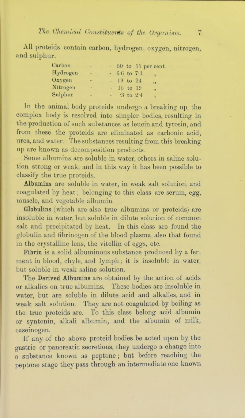 All proteids contain carbon, hydrogen, oxygen, nitrogen, and snlphur. Carbon - - 50 to ');> per cent. Hydrogen - - G G to 7-;5 „ Oxygen - - It) to 24 „ Nitrogen - - 15 to 19 „ Sulphur - - to ■2-4 In the animal body proteids undergo a breaking up, the complex body is resolved into simpler bodies, resulting in the production of such substances as leucin and tyrosin, and from these the proteids are eliminated as carbonic acid, urea, and water. The substances resulting from this breaking up are known as decomposition products. Some albumins are soluble in water, others in saline solu- tion strong or weak, and in this way it has been possible to classify the true proteids. Albumins are soluble in water, in weak salt solution, and coagulated by heat; belonging to this class are serum, egg, muscle, and vegetable albumin. Globulins (which are also true albumins or proteids) are insoluble in water, but soluble in dilute solution of common salt and precipitated by heat. In this class are found the globulin and fibrinogen of the blood plasma, also that found in the crystalline lens, the vitellin of eggs, etc. Fibrin is a solid albuminous substance produced by a fer- ment in blood, chyle, and lymph; it is insoluble in water, but soluble in weak saline solution. The Derived Albumins are obtained by the action of acids or alkalies on true albumins. These bodies are insoluble in water, but are soluble in dilute acid and alkalies, and in weak salt solution. They are not coagulated by boiling as the true proteids are. To this class belong acid albumin or syntonin, alkali albumin, and the albumin of milk, caseinogen. If any of the above proteid bodies be acted upon by the gastric or pancreatic secretions, they undergo a change into a substance known as peptone ; but before reaching the peptone stage they pass through an intermediate one known