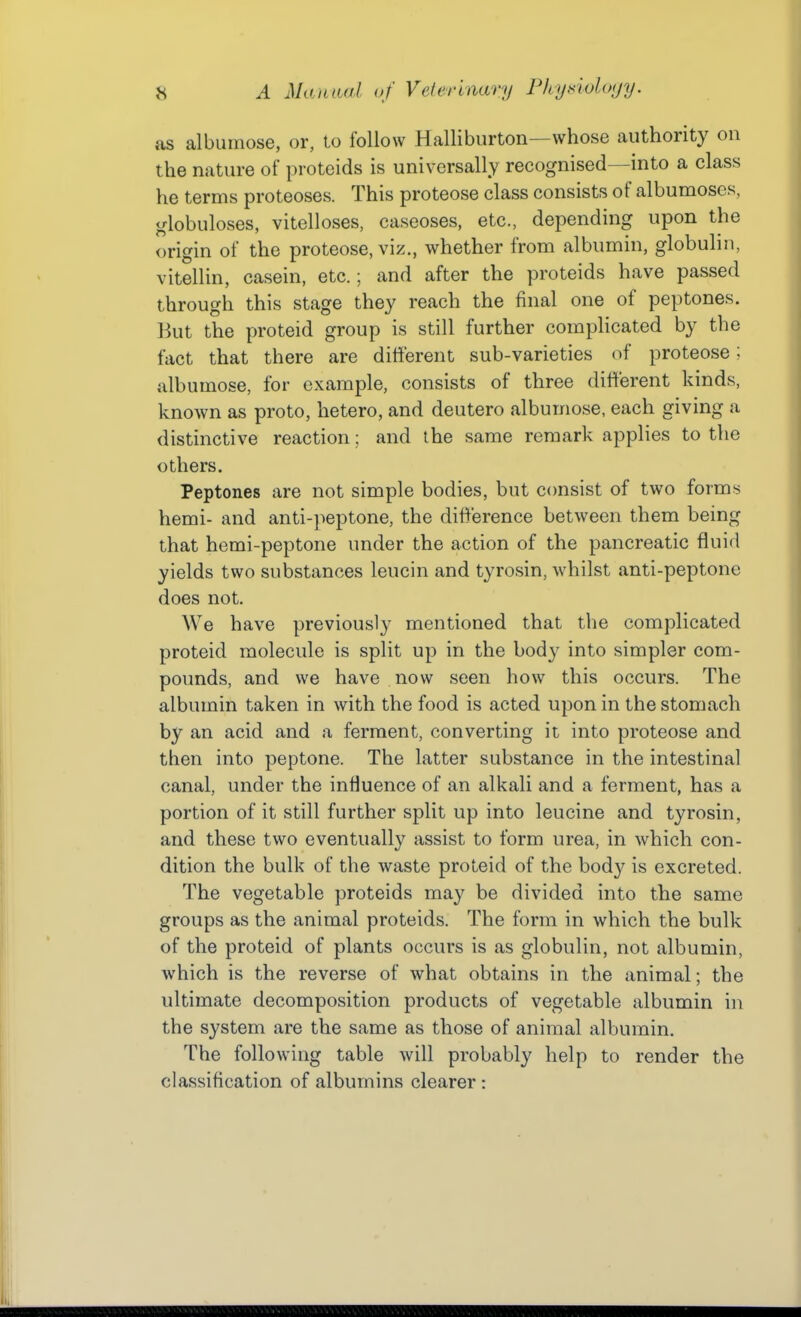 as albiimose, or, to follow Halliburton—whose authority on the nature of proteids is universally recognised—into a class he terms proteoses. This proteose class consists of albumoses, globuloses, vitelloses, caseoses, etc., depending upon the origin of the proteose, viz., whether from albumin, globuhn, vitellin, casein, etc.; and after the proteids have passed through this stage they reach the final one of peptones. But the proteid group is still further complicated by the fact that there are different sub-varieties of proteose; albumose, for example, consists of three different kinds, known as proto, hetero, and deutero albumose, each giving a distinctive reaction; and the same remark applies to the others. Peptones are not simple bodies, but consist of two forms hemi- and anti-]ieptone, the difference between them being that hemi-peptone under the action of the pancreatic fluid yields two substances leucin and tyrosin, whilst anti-peptone does not. We have previously mentioned that the complicated proteid molecule is split up in the body into simpler com- pounds, and we have now seen how this occurs. The albumin taken in with the food is acted upon in the stomach by an acid and a ferment, converting it into proteose and then into peptone. The latter substance in the intestinal canal, under the influence of an alkali and a ferment, has a portion of it still further split up into leucine and ty rosin, and these two eventually assist to form urea, in which con- dition the bulk of the waste proteid of the body is excreted. The vegetable proteids may be divided into the same groups as the animal proteids. The form in which the bulk of the proteid of plants occurs is as globulin, not albumin, which is the reverse of what obtains in the animal; the ultimate decomposition products of vegetable albumin in the system are the same as those of animal albumin. The following table will probably help to render the classification of albumins clearer :