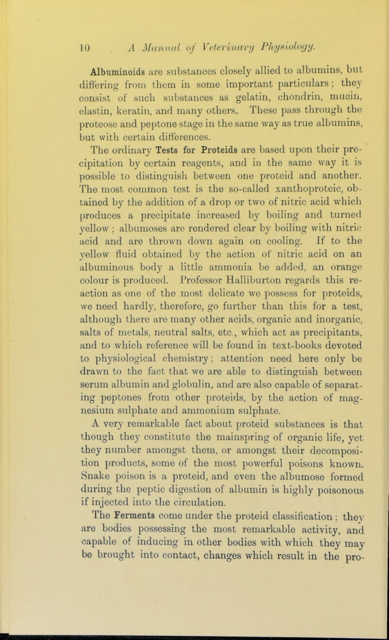 Albuminoids are substances closely allied to albumins, but differing from them in some important particulars; they consist of such substances as gelatin, chondrin, mucin, clastin, keratin, and many others. These pass through the proteose and peptone stage in the same way as true albumins, but with certain ditf'eiences. The ordinary Tests for Proteids are based upon their pre- cipitation by certain reagents, and in the same way it is possible to distinguish between one proteid and another. The most common test is the so-called xanthoproteic, ob- tained by the addition of a drop or two of nitric acid which produces a precipitate increased by boiling and turned yellow ; albumoses are rendered clear by boiling with nitric acid and are thrown down again on cooling. If to the yellow fluid obtained by the action of nitric acid on an albuminous body a little ammonia be added, an orange colour is produced. Professor Halliburton regards this re- action as one of the most delicate we possess for proteids, we need hardly, therefore, go further than this for a test, although there are many other acids, organic and inorganic, salts of metals, neutral salts, etc., which act as precipitants, and to which reference will be found in text-books devoted to physiological chemistry: attention need here only be drawn to the fact that we are able to distinguish between serum albumin and globulin, and are also capable of separat- ing peptones from other proteids, by the action of mag- nesium sulphate and ammonium sulphate. A very remarkable fact about proteid substances is that though they constitute the mainspring of organic life, yet they number amongst them, or amongst their decomposi- tion products, some of the most powerful poisons known. Snake poison is a proteid, and even the albumose formed during the peptic digestion of albumin is highly poisonous if injected into the circulation. The Ferments come under the proteid classification ; they are bodies possessing the most remarkable activity, and capable of inducing in other bodies with which they may be brought into contact, changes which result in the pro-