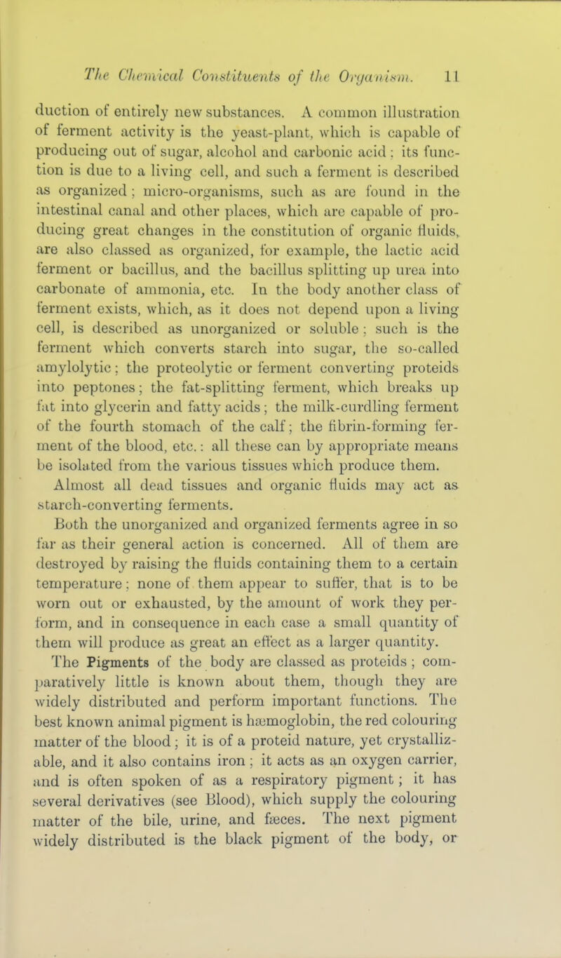 duction of entirely new substances. A common illustration of ferment activity is the yeast-plant, which is capable of producing out of sugar, alcohol and carbonic acid ; its func- tion is due to a living cell, and such a ferment is described as organized ; micro-organisms, such as are found in the intestinal canal and other places, which are capable of pro- ducing great changes in the constitution of organic fluids, are also classed as organized, for example, the lactic acid ferment or bacillus, and the bacillus splitting up urea into carbonate of ammonia, etc. In the body another class of ferment exists, which, as it does not depend upon a living cell, is described as unorganized or soluble ; such is the ferment which converts starch into sugar, the so-called amylolytic; the proteolytic or ferment converting proteids into peptones; the fat-splitting ferment, which breaks up fat into glycerin and fatty acids ; the milk-curdling ferment of the fourth stomach of the calf; the fibrin-forming fer- ment of the blood, etc.: all these can by appropriate means be isolated from the various tissues which produce them. Almost all dead tissues and organic fluids may act as. starch-converting ferments. Both the unorganized and organized ferments agree in so far as their general action is concerned. All of them are destroyed by raising the fluids containing them to a certain temperature; none of them appear to suffer, that is to be worn out or exhausted, by the amount of work they per- form, and in consequence in each case a small quantity of them will produce as great an effect as a larger quantity. The Pigments of the body are classed as proteids ; com- ])aratively little is known about them, thougli they are Avidely distributed and perform important functions. The best known animal pigment is haemoglobin, the red colouring matter of the blood ; it is of a proteid nature, yet crystalliz- able, and it also contains iron; it acts as an oxygen carrier, and is often spoken of as a respiratory pigment; it has several derivatives (see Blood), which supply the colouring matter of the bile, urine, and fa3ces. The next pigment widely distributed is the black pigment of the body, or