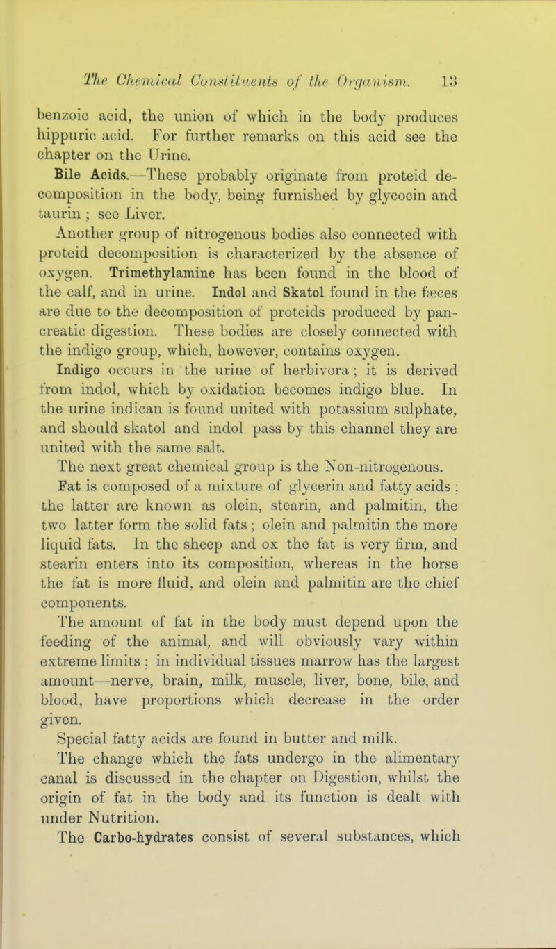 benzoic acid, the union of which in the body produces hippuric acid. For further remarks on this acid see the chapter on the Urine. Bile Acids.—These probably originate from proteid de- composition in the body, being furnished by glycocin and taurin ; see Liver. Another group of nitrogenous bodies also connected with proteid decomposition is characterized by the absence of ox3^gen. Trimethylamine has been found in the blood of the calf, and in urine. Indol and Skatol foimd in the fjiices are due to the decomposition of proteids produced by pan- creatic digestion. These bodies are closely connected with the indigo group, which, however, contains oxygen. Indigo occurs in the urine of herbivora; it is derived from indol, which by oxidation becomes indigo blue. In the urine indican is found united with potassium sulphate, and shoidd skatol and indol pass by this channel they are united with the same salt. The next great chemical group is the Non-nitrogenous. Fat is composed of a mixture of glycerin and fatty acids ; the latter are known as olein, stearin, and palmitin, the two latter form the solid fats ; olein and palmitin the more liquid fats. In the sheep and ox the fat is very firm, and stearin enters into its composition, whereas in the horse the fat is more fluid, and olein and palmitin are the chief components. The amount of fat in the body must depend upon the feeding of the animal, and will obviously vary within extreme limits ; in individual tissues marrow has the largest amount—nerve, brain, milk, muscle, liver, bone, bile, and blood, have proportions which decrease in the order given. Special fatty acids are found in butter and milk. The change which the fats undergo in the alimentary canal is discussed in the chapter on Digestion, whilst the origin of fat in the body and its function is dealt with under Nutrition. The Carbo-hydrates consist of several substances, which