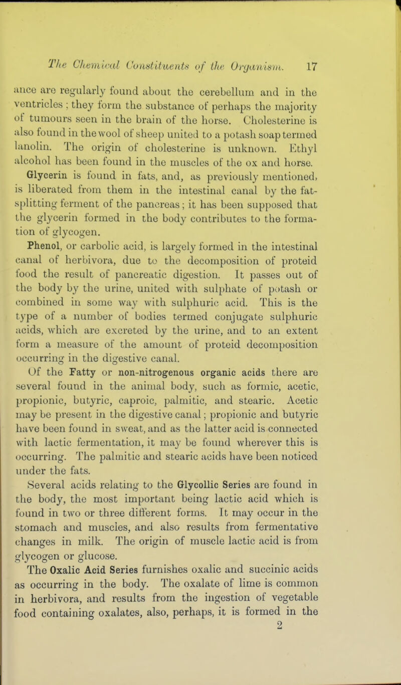 uiice are regularly found about the cerebellum and in the ventricles ; they form the substance of perhaps the majority of tumours seen in the brain of the horse. Cholesterine is also found in the wool of sheep united to a potash soap termed lanolin. The origin of cholesterine is unknown. Ethyl alcohol has been found in the muscles of the ox and horse. Glycerin is found in fats, and, as previously mentioned, is liberated from them in the intestinal canal by the fat- splitting ferment of the pancreas; it has been supposed that the glycerin formed in the body contributes to the forma- tion of glycogen. Phenol, or carbolic acid, is largely formed in the intestinal canal of herbivora, due to the decomposition of proteid food the result of pancreatic digestion. It passes out of the body by the urine, united with sulphate of potash or combined in some way with sulphuric acid. This is the type of a number of bodies termed conjugate sulphuric acids, which are excreted by the urine, and to an extent form a measure of the amount of proteid decomposition occurring in the digestive canal. Of the Fatty or non-nitrogenous organic acids there are several found in the animal body, such as formic, acetic, propionic, butyric, caproic, palmitic, and stearic. Acetic may be present in the digestive canal; propionic and butyric have been found in sweat, and as the latter acid is connected with lactic fermentation, it may be found wherever this is occurring. The palmitic and stearic acids have been noticed under the fats. Several acids relating to the Glycollic Series are found in the body, the most important being lactic acid which is found in two or three different forms. It may occur in the stomach and muscles, and also results from fermentative changes in milk. The origin of muscle lactic acid is from glycogen or glucose. The Oxalic Acid Series furnishes oxalic and succinic acids as occurring in the body. The oxalate of lime is common in herbivora, and results from the ingestion of vegetable food containing oxalates, also, perhaps, it is formed in the 2