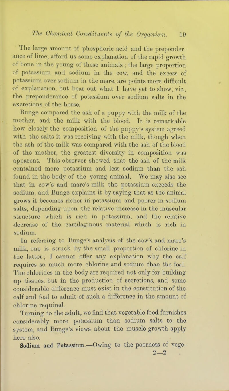 The large amount of phosphoric acid and the preponder- ance of Hme, afford us some explanation of the rapid growth of bone in the young of these animals ; the large proportion of potassium and sodium in the cow, and the excess of potassium over sodium in the mare, are points more difficult of explanation, but bear out what I have yet to show, viz., the preponderance of potassium over sodium salts in the excretions of the horse. Bunge compared the ash of a puppy with the milk of the mother, and the milk with the blood. It is remarkable how closely the composition of the puppy's system agreed with the salts it was receiving Avith the milk, though when the ash of the milk was compared with the ash of the blood of the mother, the greatest diversity in composition was apparent. This observer showed that the ash of the milk contained more potassium and less sodium than the ash found in the body of the young animal. We may also see that in cow's and mare's milk the potassium exceeds the sodium, and Bunge explains it by saying that as the animal grows it becomes richer in potassium and poorer in sodium salts, depending upon the relative increase in the muscular structure which is rich in potassium, and the relative decrease of the cartilaginous material which is rich in sodium. In referring to Bunge's analysis of the cow's and mare^s milk, one is struck by the small proportion of chlorine in the latter; I cannot offer any explanation why the calf requires so much more chlorine and sodium than the foal. The chlorides in the body are required not only for building up tissues, but in the production of secretions, and some considerable difference must exist in the constitution of the calf and foal to admit of such a difference in the amount of chlorine required. Turning to the adult, we jfind that vegetable food furnishes considerably more potassium than sodium salts to the system, and Bunge's views about the muscle growth apply here also. Sodium and Potassium.—Owing to the poorness of vege- 2—2