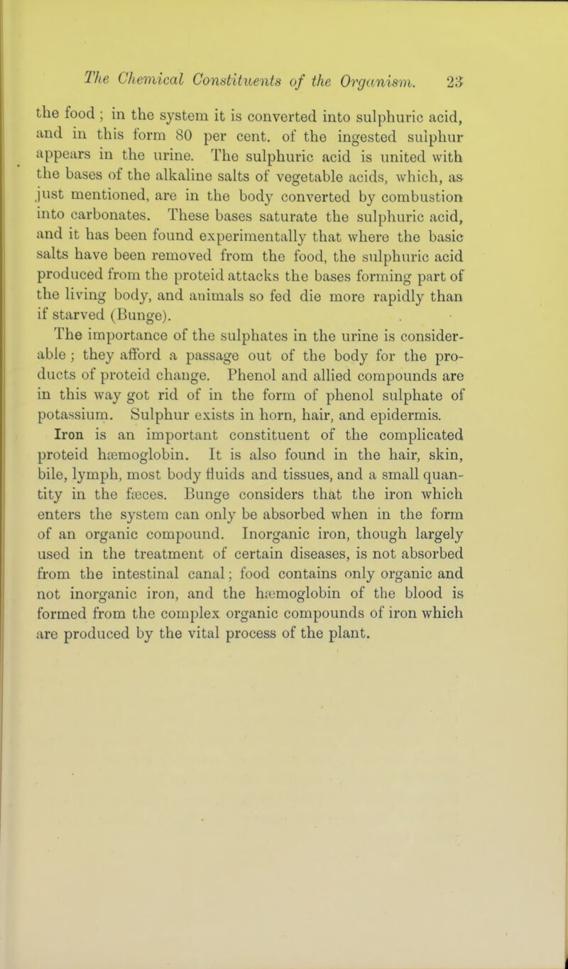 the food ; in the system it is converted into sulphuric acid, and in this form 80 per cent, of the ingested sulphur appears in the urine. The sulphuric acid is united with the bases of the alkaline salts of vegetable acids, which, as just mentioned, are in the body converted by combustion into carbonates. These bases saturate the sulphuric acid, and it has been found experimentally that where the basic salts have been removed from the food, the sulphuric acid produced from the proteid attacks the bases forming part of the living body, and animals so fed die more rapidly than if starved (Bunge). The importance of the sulphates in the urine is consider- able ; they afford a passage out of the body for the pro- ducts of proteid change. Phenol and allied compounds are in this way got rid of in the form of phenol sulphate of potassium. Sulphur exists in horn, hair, and epidermis. Iron is an important constituent of the complicated proteid haemoglobin. It is also found in the hair, skin, bile, lymph, most body fluids and tissues, and a small quan- tity in the faeces. Bunge considers that the iron which enters the system can only be absorbed when in the form of an organic compound. Inorganic iron, though largely used in the treatment of certain diseases, is not absorbed from the intestinal canal; food contains only organic and not inorganic iron, and the h{umoglobin of the blood is formed from the complex organic compounds of iron which are produced by the vital process of the plant.