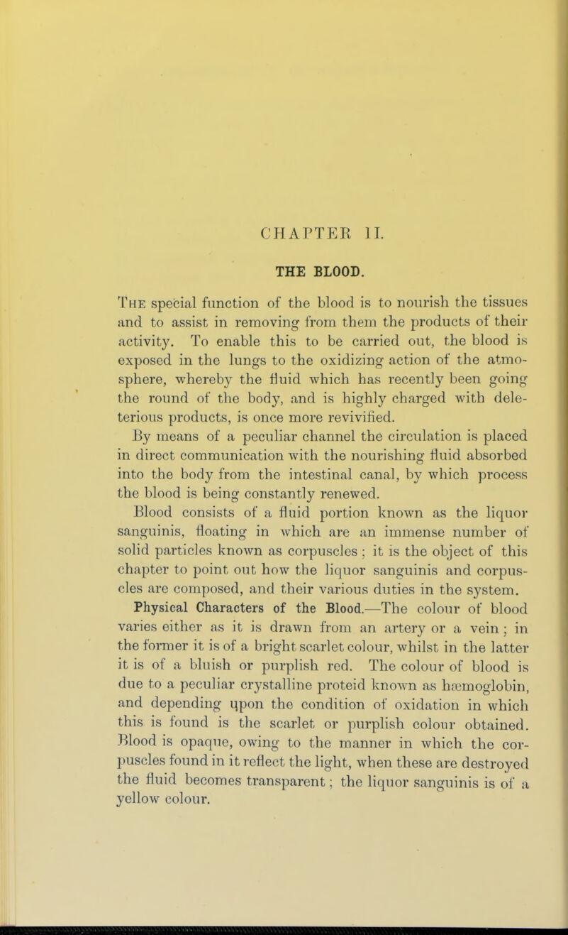 CHAPTER II. THE BLOOD. The special function of the blood is to nourish the tissues and to assist in removing from them the products of their activity. To enable this to be carried out, the blood is exposed in the lungs to the oxidizing action of the atmo- sphere, whereby the fluid which has recently been going the round of the body, and is highly charged with dele- terious products, is once more revivified. By means of a peculiar channel the circulation is placed in direct communication with the nourishing fluid absorbed into the body from the intestinal canal, by which process the blood is being constantly renewed. Blood consists of a fluid portion known as the liquor sanguinis, floating in which are an immense number of solid particles known as corpuscles ; it is the object of this chapter to point out how the liquor sanguinis and corpus- cles are composed, and their various duties in the system. Physical Characters of the Blood.—The colour of blood varies either as it is drawn from an artery or a vein ; in the former it is of a bright scarlet colour, whilst in the latter it is of a bluish or purplish red. The colour of blood is due to a peculiar crystalline proteid known as hemoglobin, and depending qpon the condition of oxidation in which this is found is the scarlet or purplish colour obtained. Blood is opaque, owing to the manner in which the cor- puscles found in it reflect the light, when these are destroyed the fluid becomes transparent: the liquor sanguinis is of a yellow colour.