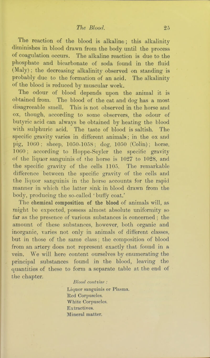 The reaction of the blood is alkaline; this alkalinity diminishes in blood drawn from the body until the process of coagulation occurs. The alkaline reaction is due to the phosphate and bicarbonate of soda found in the fluid (Maly); the decreasing alkalinity observed on standing is probably due to the formation of an acid. The alkalinity of the blood is reduced by muscular work. The odour of blood depends upon the animal it is obtained from. The blood of the cat and dog has a most disagreeable smell. This is not observed in the horse and ox, though, according to some observers, the odour of butyric acid can always be obtained by heating the blood with sulphuric acid. The taste of blood is saltish. The specific gravity varies in different animals; in the ox and pig, lOGO: sheep, 10o()-10o8; dog, lOoO (Colin); horse. lOtiO; according to Hoppe-Seyler the specific gravity of the liquor sanguinis of the horse is 1027 to 1028, and the specitic gravity of the cells llOo. The remarkable diU'erence between the specific gravity of the cells and the li(iuor sanguinis in the horse accounts for the rapid manner in which the latter sink in blood drawn from the body, producing the so-called 'huffy coat.' The chemical composition of the blood of animals will, as might be expected, possess almost absolute uniformity so far as the presence of various substances is concerned ; the amount of these substances, however, both organic and inorganic, varies not only in animals of different classes, but in those of the same class; the composition of blood from an artery does not represent exactly that found in a vein. We will here content ourselves by enumerating the principal substances found in the blood, leaving the quantities of these to form a separate table at the end of the chapter. Blood coiitTinf : Liquor sanguinis or Plasma. Red Corpuscles. White Corpuscles. Extractives. Mineral matter.