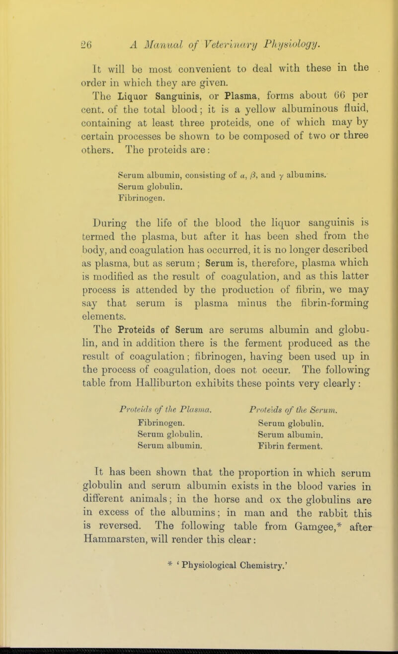 It will bo most convenient to deal with these in the order in which they are given. The Liquor Sanguinis, or Plasma, forms about GO per cent, of the total blood; it is a yellow albuminous fluid, containing at least three proteids, one of which may by certain processes be shown to be composed of two or three others. The proteids are: Serum albumin, consisting of «, /3, and y albumins. Serum globulin. Fibrinogen. During the life of the blood the liquor sanguinis is termed the plasma, but after it has been shed from the body, and coagulation has occurred, it is no longer described as plasma, but as serum; Serum is, therefore, plasma which is modified as the result of coagulation, and as this latter process is attended by the production of fibrin, we may say that serum is plasma minus the fibrin-forming elements. The Proteids of Serum are serums albumin and globu- lin, and in addition there is the ferment produced as the result of coagulation; fibrinogen, having been used up in the process of coagulation, does not occur. The following table from Halliburton exhibits these points very clearly: Proteids of the Plasma. Proteids of the Serum. Fibrinogen. Serum globulin. Serum globulin. Serum albumin. Serum albumin. Fibrin ferment. It has been shown that the proportion in which serum globulin and serum albumin exists in the blood varies in diflerent animals; in the horse and ox the globulins are in excess of the albumins; in man and the rabbit this is reversed. The following table from Gamgee,* after Hammarsten, will render this clear: Physiological Chemistry.'