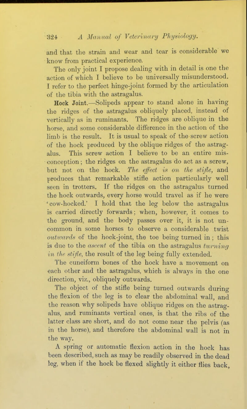 and that the strain and wear and tear is considerable we know from practical experience. The only joint I propose dealing with in detail is one the action of which I believe to be universally misunderstood. I refer to the perfect hinge-joint formed by the articulation of the tibia with the astragalus. Hock Joint.—Solipeds appear to stand alone in having the ridges of the astragalus obliquely placed, instead of vertically as in ruminants. The ridges are oblique in the horse, and some considerable difference in the action of the limb is the result. It is usual to speak of the screw action of the hock produced by the oblique ridges of the astrag- alus. This screw action I believe to be an entire mis- conception ; the ridges on the astragalus do act as a screw, but not on the hock. The effect is on the stifle, and produces that remarkable stifle action particularly well seen in trotters. If the ridges on the astragalus turned the hock outwards, every horse would travel as if he were ' cow-hocked.' I hold that the lesf below the astrao-alus is carried directly forwards; when, however, it comes to the ground, and the body passes over it, it is not un- common in some horses to observe a considerable twist outunrds of the hock-joint, the toe being turned in ; this is due to the ascent of the tibia on the astragalus turning in the stifle, the result of the leg being fully extended. The cuneiform bones of the hock have a movement on each other and the astragalus, which is always in the one direction, viz., obliquely outwards. The object of the stifle being turned outwards during the flexion of the leg is to clear the abdominal wall, and the reason why solipeds have oblique ridges on the astrag- alus, and ruminants vertical ones, is that the ribs of the latter class are short, and do not come near the pelvis (as in the horse), and therefore the abdominal wall is not in the way. A spring or automatic flexion action in the hock has been described, such as may be readily observed in the dead leg, when if the hock be flexed slightly it either flies back.