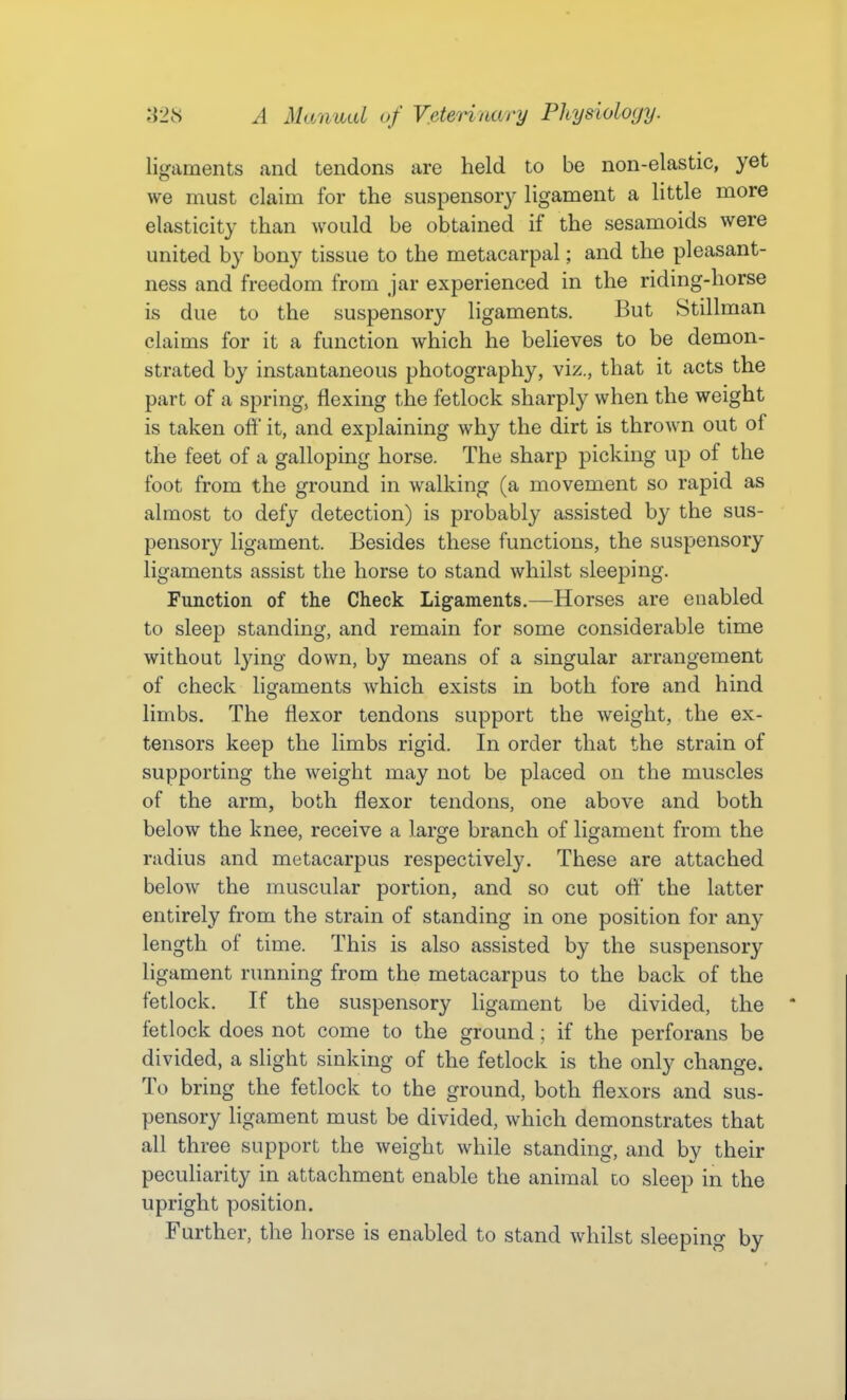 ligaments and tendons are held to be non-elastic, yet we must claim for the suspensory ligament a little more elasticity than would be obtained if the sesamoids were united by bony tissue to the metacarpal; and the pleasant- ness and freedom from jar experienced in the riding-horse is due to the suspensory ligaments. But Stillman claims for it a function which he believes to be demon- strated by instantaneous photography, viz., that it acts the part of a spring, flexing the fetlock sharply when the weight is taken off it, and explaining why the dirt is thrown out of the feet of a galloping horse. The sharp picking up of the foot from the ground in walking (a movement so rapid as almost to defy detection) is probably assisted by the sus- pensory ligament. Besides these functions, the suspensory ligaments assist the horse to stand whilst sleeping. Function of the Check Ligaments.—Horses are enabled to sleep standing, and remain for some considerable time without lying down, by means of a singular arrangement of check ligaments which exists in both fore and hind limbs. The flexor tendons support the weight, the ex- tensors keep the limbs rigid. In order that the strain of supporting the weight may not be placed on the muscles of the arm, both flexor tendons, one above and both below the knee, receive a large branch of ligament from the radius and metacarpus respectively. These are attached below the muscular portion, and so cut off the latter entirely from the strain of standing in one position for any length of time. This is also assisted by the suspensory ligament running from the metacarpus to the back of the fetlock. If the suspensory ligament be divided, the fetlock does not come to the ground; if the perforans be divided, a slight sinking of the fetlock is the only change. To bring the fetlock to the ground, both flexors and sus- pensory ligament must be divided, which demonstrates that all three support the weight while standing, and by their peculiarity in attachment enable the animal lo sleep in the upright position. Further, the horse is enabled to stand whilst sleeping by