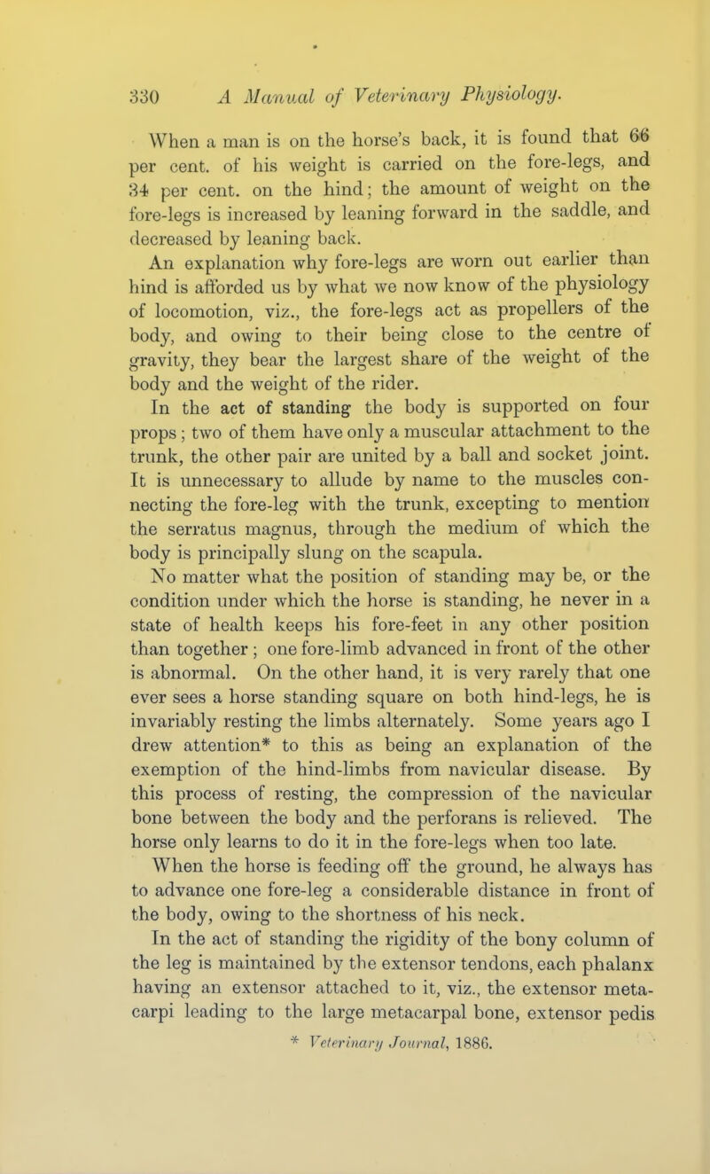 When a man is on the horse's back, it is found that 66 per cent, of his weight is carried on the fore-legs, and 34 per cent, on the hind; the amount of weight on the fore-legs is increased by leaning forward in the saddle, and decreased by leaning back. An explanation why fore-legs are worn out earlier than hind is afforded us by what we now know of the physiology of locomotion, viz., the fore-legs act as propellers of the body, and owing to their being close to the centre of gravity, they bear the largest share of the weight of the body and the weight of the rider. In the act of standing the body is supported on four props ; two of them have only a muscular attachment to the trunk, the other pair are united by a ball and socket joint. It is unnecessary to allude by name to the muscles con- necting the fore-leg with the trunk, excepting to mention the serratus magnus, through the medium of which the body is principally slung on the scapula. No matter what the position of standing may be, or the condition under which the horse is standing, he never in a state of health keeps his fore-feet in any other position than together ; one fore-limb advanced in front of the other is abnormal. On the other hand, it is very rarely that one ever sees a horse standing square on both hind-legs, he is invariably resting the limbs alternately. Some years ago I drew attention* to this as being an explanation of the exemption of the hind-limbs from navicular disease. By this process of resting, the compression of the navicular bone between the body and the perforans is relieved. The horse only learns to do it in the fore-legs when too late. When the horse is feeding off the ground, he always has to advance one fore-leg a considerable distance in front of the body, owing to the shortness of his neck. In the act of standing the rigidity of the bony column of the leg is maintained by the extensor tendons, each phalanx having an extensor attached to it, viz., the extensor meta- carpi leading to the large metacarpal bone, extensor pedis * Vetfrinarii Journal, 1886.