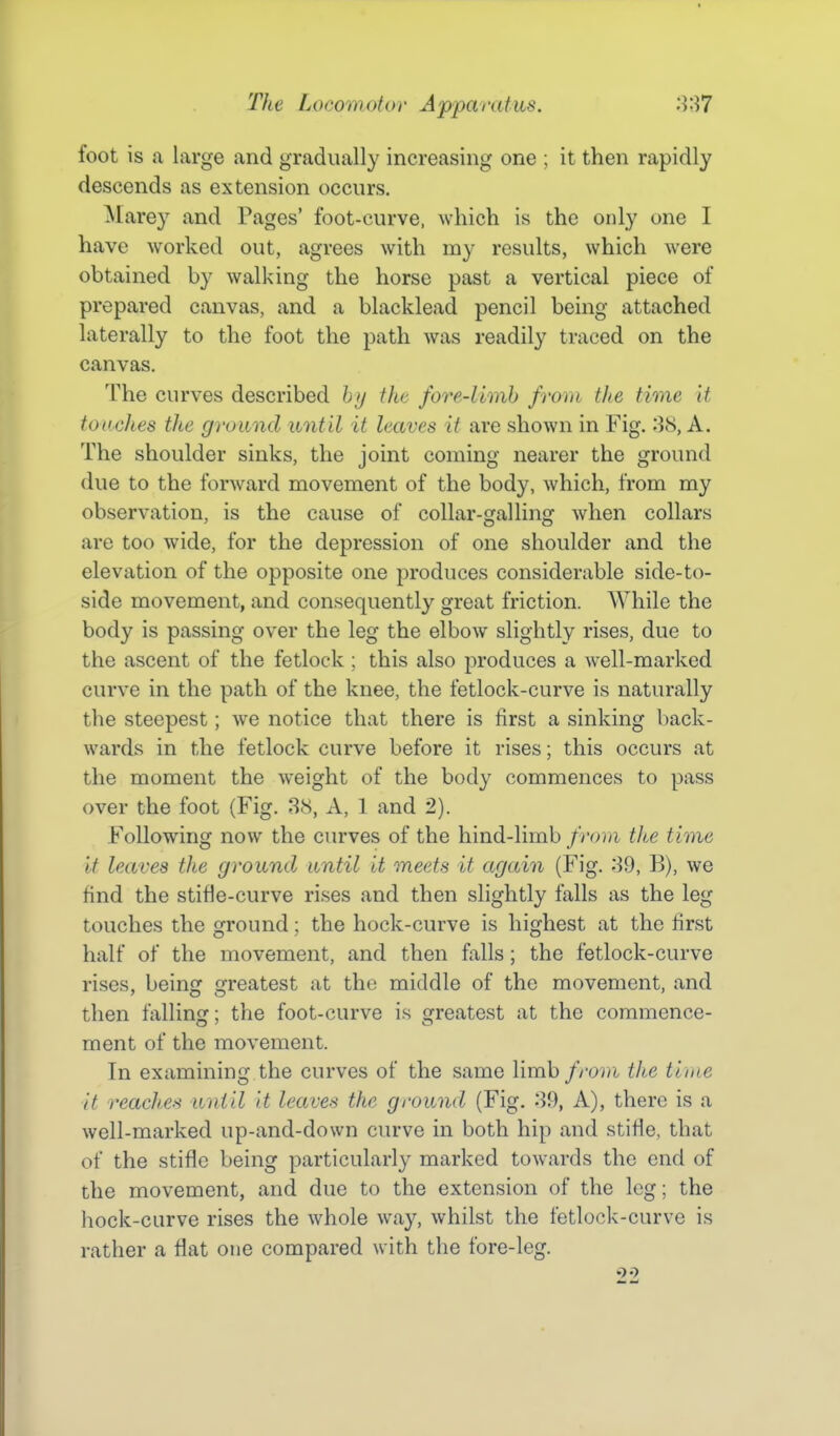 foot is a large and gradually increasing one ; it then rapidly descends as extension occurs. Marey and Pages' foot-curve, which is the only one I have worked out, agrees with my results, which were obtained by walking the horse past a vertical piece of prepared canvas, and a blacklead pencil being attached laterally to the foot the path was readily traced on the canvas. The curves described hjj the fore-limh from the time it touches the ground until it leaves it are shown in Fig. 38, A. The shoulder sinks, the joint coming nearer the ground due to the forward movement of the body, which, from my observation, is the cause of collar-galling when collars are too wide, for the depression of one shoulder and the elevation of the opposite one produces considerable side-to- side movement, and consequently great friction. While the body is passing over the leg the elbow slightly rises, due to the ascent of the fetlock; this also produces a well-marked curve in the path of the knee, the fetlock-curve is naturally the steepest; we notice that there is first a sinking l)ack- ward.s in the fetlock curve before it rises; this occurs at the moment the weight of the body commences to pass over the foot (Fig. 88, A, 1 and 2). Following now the curves of the hind-limb from the time It leaves the ground until it meets it again (Fig. 39, B), we find the stifle-curve rises and then slightly falls as the leg touches the ground; the hock-curve is highest at the first half of the movement, and then falls; the fetlock-curve rises, beinjj cfreatest at the middle of the movement, and then falling; the foot-curve is greatest at the commence- ment of the movement. In examining the curves of the same limb from tite time it reaches until It leaves the ground (Fig. 39, A), there is a well-marked up-and-down curve in both hip and stifle, that of the stifle being particularly marked towards the end of the movement, and due to the extension of the leg; the liock-curve rises the whole way, whilst the fetlock-curve is rather a flat one compared with the fore-leg.