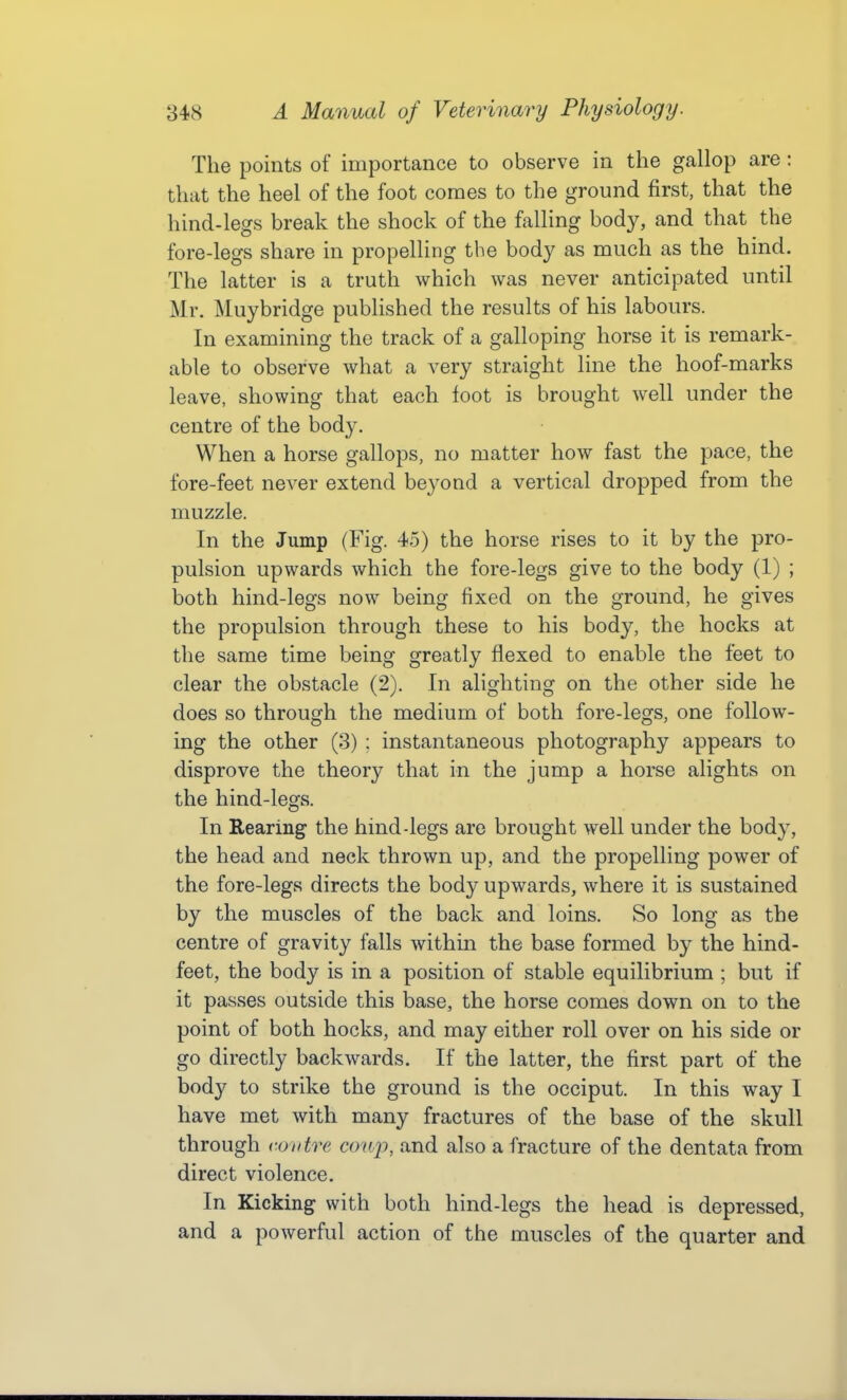 The points of importance to observe in the gallop are : that the heel of the foot comes to the ground first, that the hind-legs break the shock of the fiilling body, and that the fore-legs share in propelling the body as much as the hind. The latter is a truth which was never anticipated until Mr. Muybridge published the results of his labours. In examining the track of a galloping horse it is remark- able to observe what a very straight line the hoof-marks leave, showing that each foot is brought well under the centre of the body. When a horse gallops, no matter how fast the pace, the fore-feet never extend beyond a vertical dropped from the muzzle. In the Jump (Fig. 45) the horse rises to it by the pro- pulsion upwards which the fore-legs give to the body (1) ; both hind-legs now being fixed on the ground, he gives the propulsion through these to his body, the hocks at the same time being greatly flexed to enable the feet to clear the obstacle (2). In alighting on the other side he does so through the medium of both fore-legs, one follow- ing the other (3) : instantaneous photography appears to disprove the theory that in the jump a horse alights on the hind-legs. In Rearing the hind-legs are brought well under the body, the head and neck thrown up, and the propelling power of the fore-legs directs the body upwards, where it is sustained by the muscles of the back and loins. So long as the centre of gravity falls within the base formed by the hind- feet, the body is in a position of stable equilibrium ; but if it passes outside this base, the horse comes down on to the point of both hocks, and may either roll over on his side or go directly backwards. If the latter, the first part of the body to strike the ground is the occiput. In this way I have met with many fractures of the base of the skull through CO litre coup, and also a fracture of the dentata from direct violence. In Kicking with both hind-legs the head is depressed, and a powerful action of the muscles of the quarter and