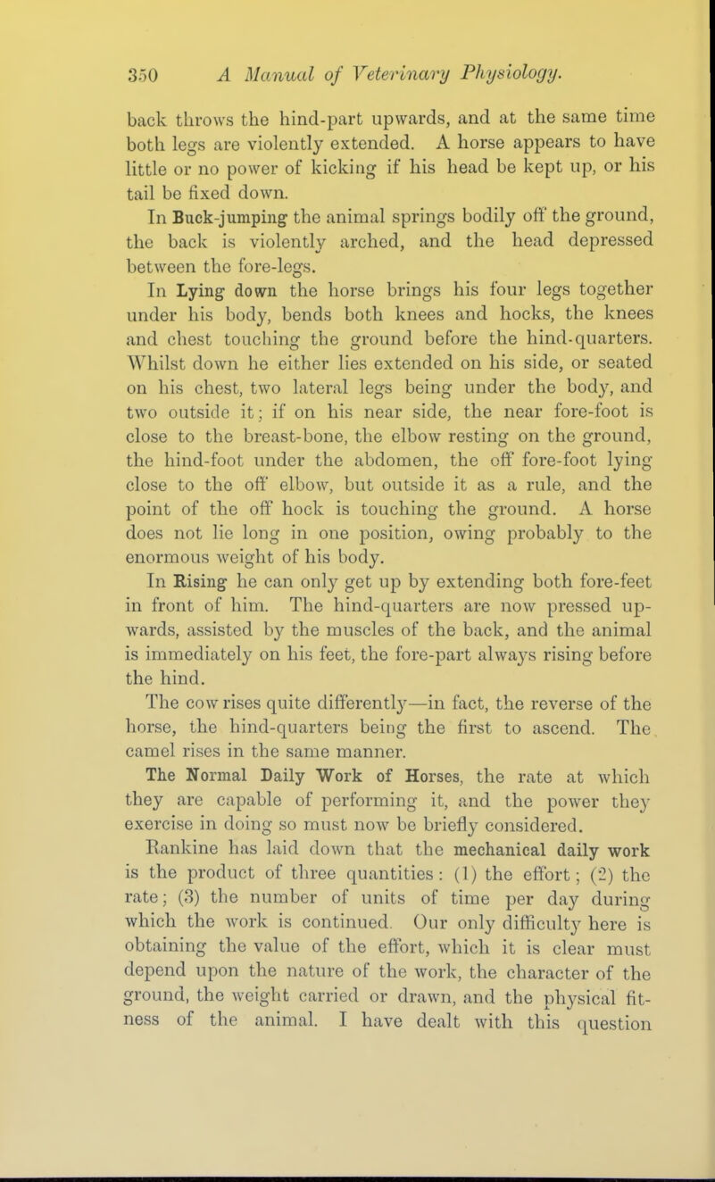 back throws the hind-part upwards, and at the same time both legs are violently extended. A horse appears to have little or no power of kicking if his head be kept up, or his tail be fixed down. In Buck-jumping the animal springs bodily off the ground, the back is violently arched, and the head depressed between the fore-legs. In Lying down the horse brings his four legs together under his body, bends both knees and hocks, the knees and chest touching the ground before the hind-quarters. Whilst down he either lies extended on his side, or seated on his chest, two lateral legs being under the body, and two outside it ; if on his near side, the near fore-foot is close to the breast-bone, the elbow resting on the ground, the hind-foot under the abdomen, the off fore-foot lying- close to the off elbow, but outside it as a rule, and the point of the off hock is touching the ground, A horse does not lie long in one position, owing probably to the enormous weight of his body. In Rising he can only get up by extending both fore-feet in front of him. The hind-quarters are now pressed up- wards, assisted by the muscles of the back, and the animal is immediately on his feet, the fore-part always rising before the hind. The cow rises quite differently—in fact, the reverse of the horse, the hind-quarters being the first to ascend. The camel rises in the same manner. The Normal Daily Work of Horses, the rate at which they are capable of performing it, and the power they exercise in doing so must now be briefly considered. Rankine has laid down that the mechanical daily work is the product of three quantities: (1) the effort; ('2) the rate; (3) the number of units of time per day during which the work is continued. Our only difficulty here is obtaining the value of the effort, which it is clear must depend upon the nature of the work, the character of the ground, the weight carried or drawn, and the physical fit- ness of the animal. I have dealt with this question