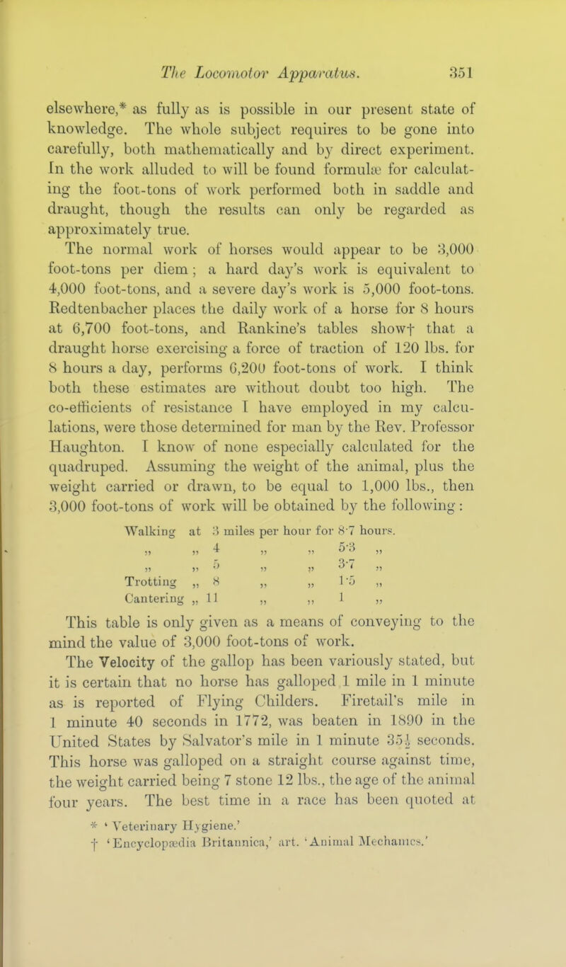 elsewhere,* as fully as is possible in our present state of knowledge. The whole subject requires to be gone into carefully, both mathematically and by direct experiment. In the work alluded to will be found formula? for calculat- ing the foot-tons of work performed both in saddle and draught, though the results can only be regarded as approximately true. The normal work of horses would appear to be 3,000 foot-tons per diem ; a hard day's work is equivalent to 4,000 foot-tons, and a severe day's work is 5,000 foot-tons. Redtenbacher places the daily work of a horse for 8 hours at 6,700 foot-tons, and Rankine's tables showf that a draught horse exercising a force of traction of 120 lbs. for 8 hours a day, performs C,20U foot-tons of work. I think both these estimates are without doubt too high. The co-efficients of resistance T have employed in my calcu- lations, were those determined for man by the Rev. Professor Haughton. I know of none especially calculated for the quadruped. Assuming the weight of the animal, plus the weight carried or drawn, to be equal to 1,000 lbs,, then 3,000 foot-tons of work will be obtained by the following: Walking at '^ miles per hour for 8'7 hours. Trotting „ H „ „ 1-fj „ Cantering „ 11 „ ,,1 „ This table is only given as a means of conveying to the mind the value of 3,000 foot-tons of work. The Velocity of the gallop has been variously stated, but it is certain that no horse has galloped 1 mile in 1 minute as is reported of Flying Childers. Firetail's mile in 1 minute 40 seconds in 1772, was beaten in 1890 in the United States by Salvator's mile in 1 minute seconds. This horse Avas galloped on a straight course against time, the weight carried being 7 stone 12 lbs., the age of the animal four years. The best time in a race has been quoted at ' Veterinary Hygiene.' f 'Eucyclopoidia Britannica,' art. 'Animal Mechanics.'