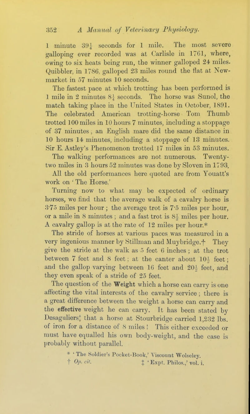 1 minute 39] seconds for 1 mile. The most severe galloping ever recorded was at Carlisle in 1701, where, owing to six heats being run, the winner galloped 24 miles. Quibbler, in 1786, galloped 23 miles round the flat at New- market in 57 minutes 10 seconds. The fastest pace at which trotting has been performed is 1 mile in 2 minutes 8| seconds. The horse was Sunol, the match taking place in the United States in October, 1891. The celebrated American trotting-horse Tom Thumb trotted 100 miles in 10 hours 7 minutes, including a stoppage of 37 minutes , an English mare did the same distance in 10 hours 14 minutes, including a stoppage of 13 minutes. Sir E. Astley's Phenomenon trotted 17 miles in 53 minutes. The walking performances are not numerous. Twenty- two miles in 3 hours 52 minutes was done by Sloven in 1793. All the old performances here quoted are from Youatt's work on ' The Horse.' Turning now to what may be expected of ordinary horses, we find that the average walk of a cavalry horse is 3*75 miles per hour ; the average trot is 7*5 miles per hour, or a mile in 8 minutes ; and a fast trot is 8?, miles per hour. A cavalry gallop is at the rate of 12 miles per hour.* The stride of horses at various paces was measured in a very ingenious manner by Stillman and Muybridge.f They give the stride at the walk as 5 feet 6 inches ; at the trot between 7 feet and 8 feet: at the canter about 10^, feet; and the gallop varying between 16 feet and 20^, feet, and they even speak of a stride of 25 feet. The question of the Weight which a horse can carry is one affecting the vital interests of the cavalry service ; there is a great difference between the weight a horse can carry and the effective weight he can carry. It has been stated by Desaguliers.^ that a horse at Stourbridge carried 1,232 lbs. of iron for a distance of S miles ! This either exceeded or must have ec^ualled his own body-weight, and the case is probably without parallel. * ' The Soldier's Pocket-Book,' Viscount Wolseley.