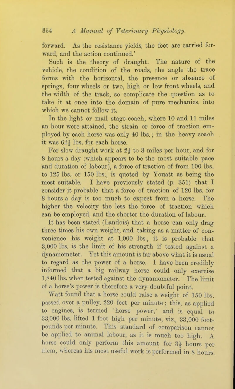 forward. As the resistance yields, the feet are carried for- ward, and the action continued.' Such is the theory of draught. The nature of the vehicle, the condition of the roads, the angle the trace forms with the horizontal, the presence or absence of springs, four wheels or two, high or low front wheels, and the width of the track, so complicate the question as to take it at once into the domain of pure mechanics, into which we cannot follow it. In the light or mail stage-coach, where 10 and 11 miles an hour were attained, the strain or force of traction em- ployed by each horse was only 40 lbs.; in the heavy coach it was 62] lbs. for each horse. For slow draught work at 2^ to 3 miles per hour, and for 8 hours a day (which appears to be the most suitable pace and duration of labour), a force of traction of from 100 lbs. to 125 lbs., or 150 lbs., is quoted by Youatt as being the most suitable. I have previously stated (p. 351) that I consider it probable that a force of traction of 120 lbs. for 8 hours a day is too much to expect from a horse. The higher the velocity the less the force of traction which can be employed, and the shorter the duration of labour. It has been stated (Landois) that a horse can only drag three times his own weight, and taking as a matter of con- venience his weight at 1,000 lbs., it is probable that 3,000 lbs. is the limit of his strength if tested against a dynamometer. Yet this amount is far above what it is usual to regard as the power of a horse. I have been credibly informed that a big railway horse could only exercise l,cS4'0 lbs. when tested against the dynamometer. The limit of a horse's power is therefore a very doubtful point. Watt found that a horse could raise a weight of 150 lbs. passed over a pulley, 220 feet per minute ; this, as applied to engines, is termed 'horse power,' and is equal to 33,000 lbs. HfteJ 1 foot high per minute, viz., 33,000 foot- pounds per minute. This standard of comparison cannot be applied to animal labour, as it is much too high. A horse could only perform this amount for 3i hours per diem, whereas his most useful work is performed in 8 hours.
