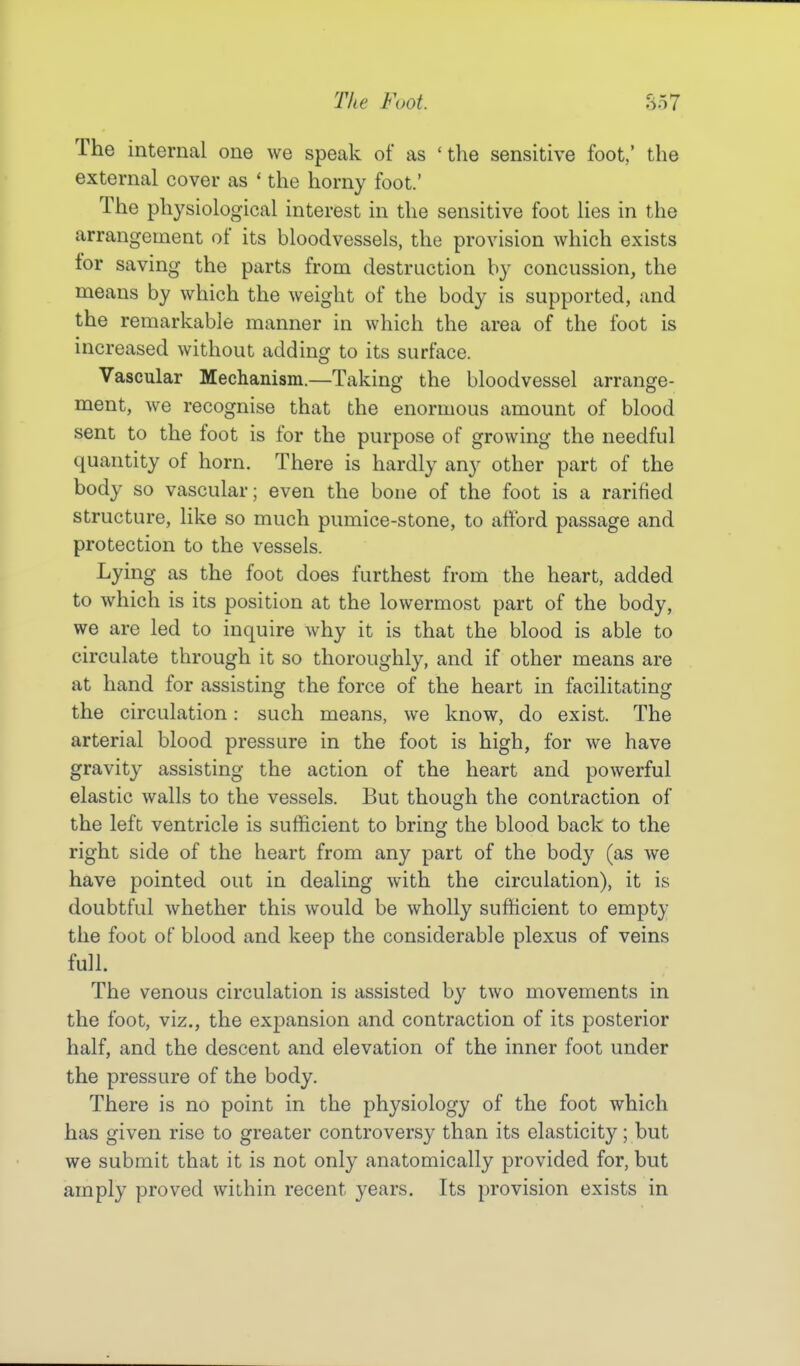 The internal one we speak of as 'the sensitive foot,' the external cover as ' the horny foot.' The physiological interest in the sensitive foot lies in the arrangement of its bloodvessels, the provision which exists tor saving the parts from destruction by concussion, the means by which the weight of the body is supported, and the remarkable manner in which the area of the foot is increased without adding to its surface. Vascular Mechanism.—Taking the bloodvessel arrange- ment, we recognise that the enormous amount of blood sent to the foot is for the purpose of growing the needful quantity of horn. There is hardly any other part of the body so vascular; even the bone of the foot is a rarified structure, like so much pnmice-stone, to afford passage and protection to the vessels. Lying as the foot does furthest from the heart, added to which is its position at the lowermost part of the body, we are led to inquire why it is that the blood is able to circulate through it so thoroughly, and if other means are at hand for assisting the force of the heart in facilitating the circulation: such means, we know, do exist. The arterial blood pressure in the foot is high, for we have gravity assisting the action of the heart and powerful elastic walls to the vessels. But though the contraction of the left ventricle is sufficient to bring the blood back to the right side of the heart from any part of the body (as we have pointed out in dealing with the circulation), it is doubtful whether this would be wholly sufficient to empty the foot of blood and keep the considerable plexus of veins full. The venous circulation is assisted by two movements in the foot, viz., the exj)ansion and contraction of its posterior half, and the descent and elevation of the inner foot under the pressure of the body. There is no point in the physiology of the foot which has given rise to greater controversy than its elasticity; but we submit that it is not only anatomically provided for, but amply proved within recent years. Its provision exists in