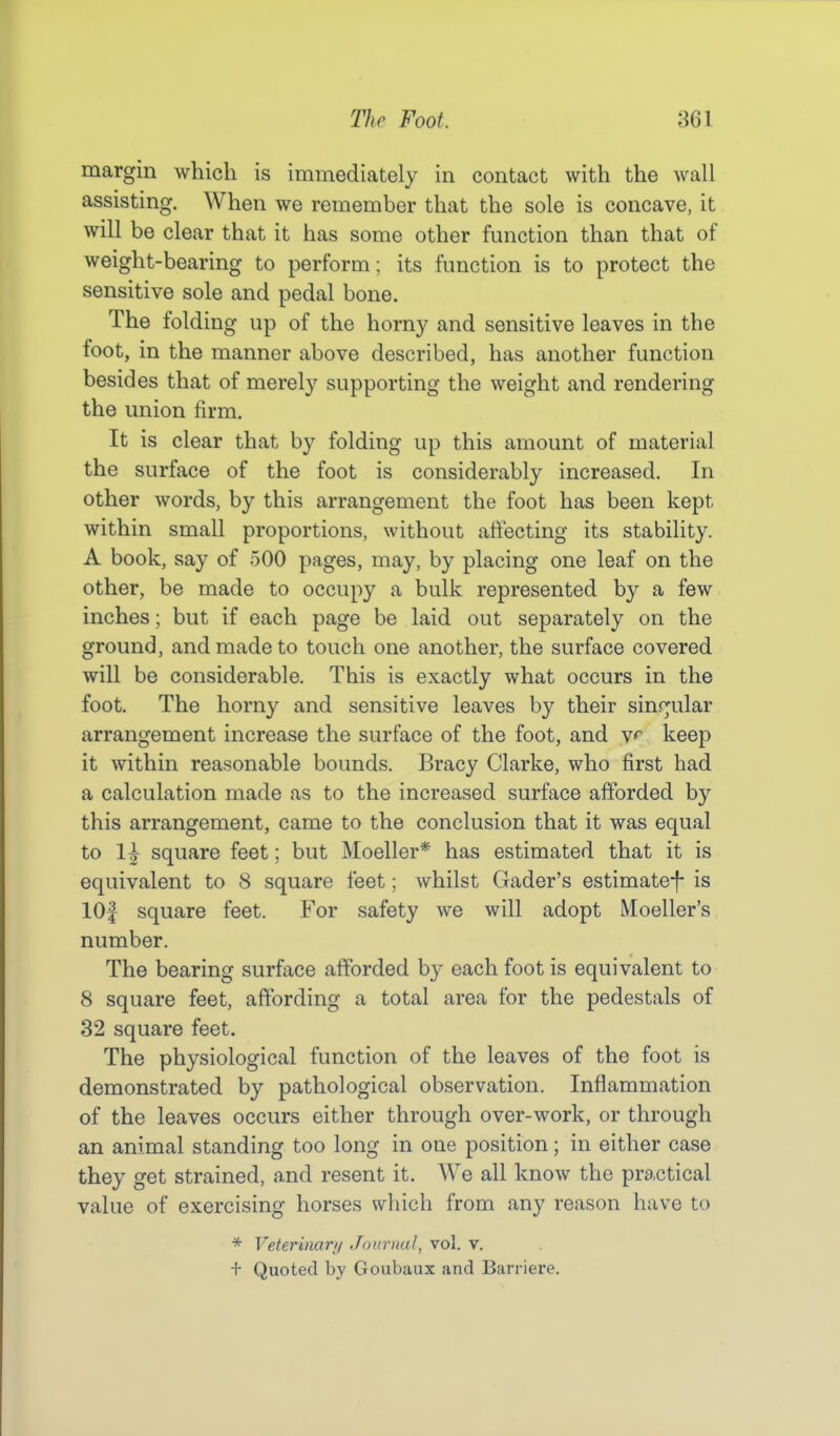 margin which is immediately in contact with the wall assisting. When we remember that the sole is concave, it will be clear that it has some other function than that of weight-bearing to perform; its function is to protect the sensitive sole and pedal bone. The folding up of the horny and sensitive leaves in the foot, in the manner above described, has another function besides that of merely supporting the weight and rendering the union firm. It is clear that by folding up this amount of material the surface of the foot is considerably increased. In other words, by this arrangement the foot has been kept within small proportions, without affecting its stability. A book, say of 500 pages, may, by placing one leaf on the other, be made to occupy a bulk represented by a few inches; but if each page be laid out separately on the ground, and made to touch one another, the surface covered will be considerable. This is exactly what occurs in the foot. The horny and sensitive leaves by their singular arrangement increase the surface of the foot, and v^ keep it within reasonable bounds. Bracy Clarke, who first had a calculation made as to the increased surface afforded by this arrangement, came to the conclusion that it was equal to 1\ square feet; but Moeller* has estimated that it is equivalent to 8 square feet; whilst Gader's estimate^ is lOf square feet. For safety we will adopt Moeller's number. The bearing surface afforded by each foot is equivalent to 8 square feet, affording a total area for the pedestals of 32 square feet. The physiological function of the leaves of the foot is demonstrated by pathological observation. Inflammation of the leaves occurs either through over-work, or through an animal standing too long in one position; in either case they get strained, and resent it. We all know the practical value of exercising horses which from any reason have to * Veterinary Journal, vol. v. + Quoted by Goubaux and Barriere.