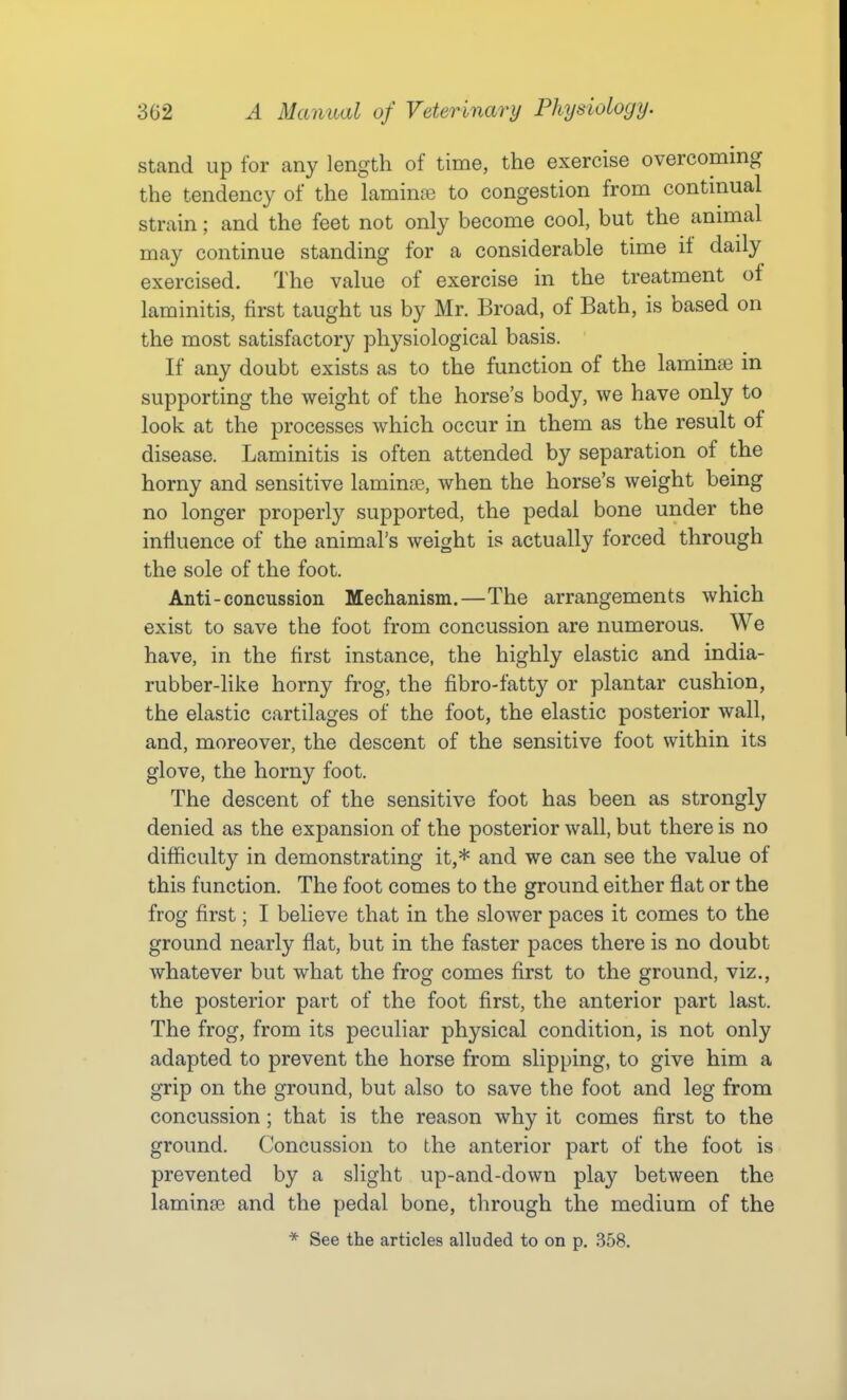 stand up for any length of time, the exercise overcoming the tendency of the lamina3 to congestion from contmual strain; and the feet not only become cool, but the animal may continue standing for a considerable time it daily exercised. The value of exercise in the treatment of laminitis, first taught us by Mr. Broad, of Bath, is based on the most satisfactory physiological basis. If any doubt exists as to the function of the lamina? in supporting the weight of the horse's body, we have only to look at the processes which occur in them as the result of disease. Laminitis is often attended by separation of the horny and sensitive laminre, when the horse's weight being no longer properly supported, the pedal bone under the influence of the animal's weight is actually forced through the sole of the foot. Anti-concussion Mechanism.—The arrangements which exist to save the foot from concussion are numerous. We have, in the first instance, the highly elastic and india- rubber-hke horny frog, the fibro-fatty or plantar cushion, the elastic cartilages of the foot, the elastic posterior wall, and, moreover, the descent of the sensitive foot within its glove, the horny foot. The descent of the sensitive foot has been as strongly denied as the expansion of the posterior wall, but there is no difficulty in demonstrating it,* and we can see the value of this function. The foot comes to the ground either flat or the frog first; I believe that in the slower paces it comes to the ground nearly flat, but in the faster paces there is no doubt whatever but what the frog comes first to the ground, viz., the posterior part of the foot first, the anterior part last. The frog, from its peculiar physical condition, is not only adapted to prevent the horse from slipping, to give him a grip on the ground, but also to save the foot and leg from concussion; that is the reason why it comes first to the ground. Concussion to the anterior part of the foot is prevented by a slight up-and-down play between the laminae and the pedal bone, through the medium of the * See the articles alluded to on p. .358.