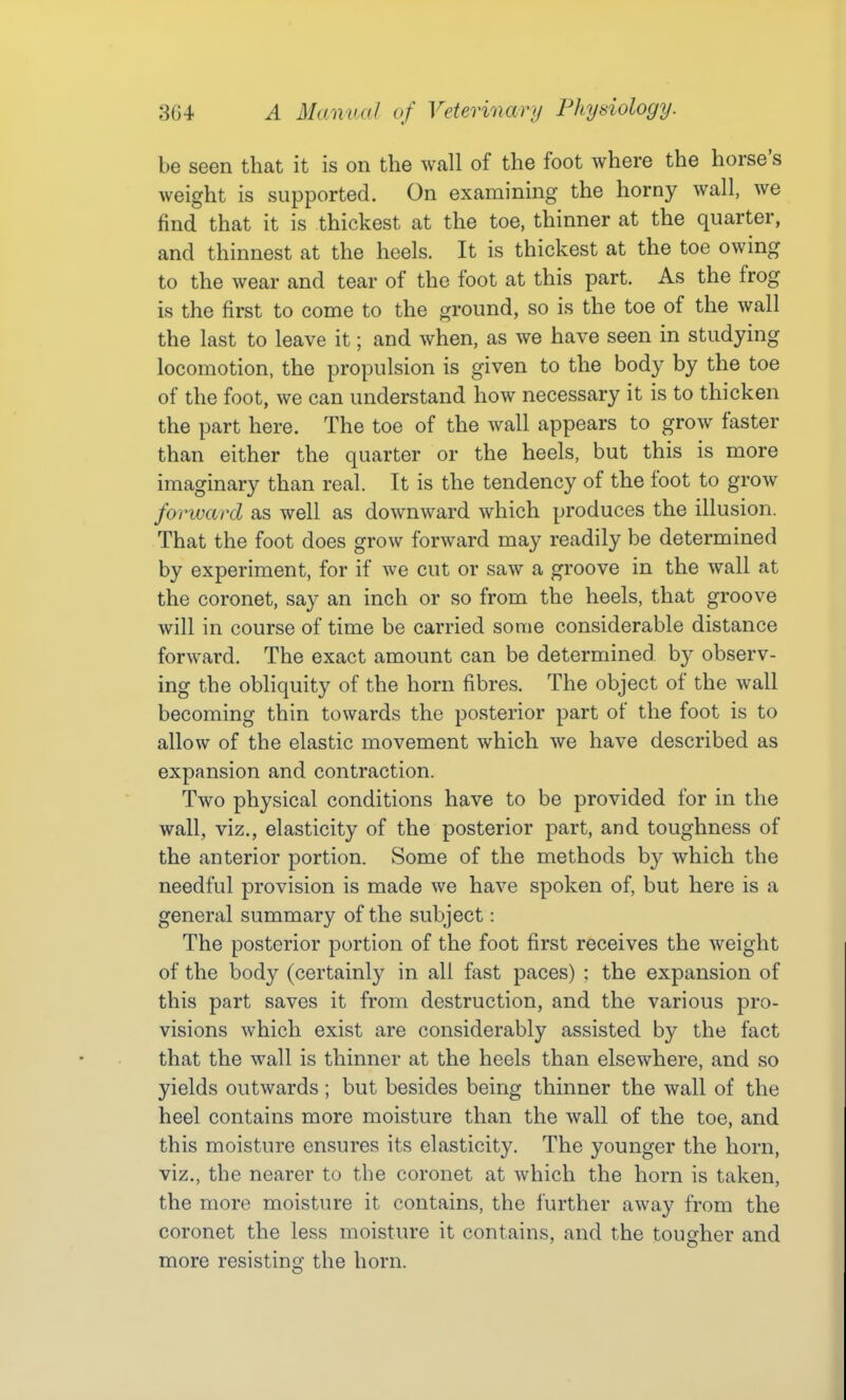 be seen that it is on the wall of the foot where the horse's weight is supported. On examining the horny wall, we find that it is thickest at the toe, thinner at the quarter, and thinnest at the heels. It is thickest at the toe owing to the wear and tear of the foot at this part. As the frog is the first to come to the ground, so is the toe of the wall the last to leave it; and when, as we have seen in studying locomotion, the propulsion is given to the body by the toe of the foot, we can understand how necessary it is to thicken the part here. The toe of the wall appears to grow faster than either the quarter or the heels, but this is more imaginary than real. It is the tendency of the foot to grow forward as well as downward which produces the illusion. That the foot does grow forward may readily be determined by experiment, for if we cut or saw a groove in the wall at the coronet, say an inch or so from the heels, that groove will in course of time be carried some considerable distance forward. The exact amount can be determined by observ- ing the obliquity of the horn fibres. The object of the wall becoming thin towards the posterior part of the foot is to allow of the elastic movement which we have described as expansion and contraction. Two physical conditions have to be provided for in the wall, viz., elasticity of the posterior part, and toughness of the anterior portion. Some of the methods by which the needful provision is made we have spoken of, but here is a general summary of the subject: The posterior portion of the foot first receives the weight of the body (certainly in all fast paces) : the expansion of this part saves it from destruction, and the various pro- visions which exist are considerably assisted by the fact that the wall is thinner at the heels than elsewhere, and so yields outwards; but besides being thinner the wall of the heel contains more moisture than the wall of the toe, and this moisture ensures its elasticity. The younger the horn, viz., the nearer to the coronet at which the horn is taken, the more moisture it contains, the further away from the coronet the less moisture it contains, and the tougher and more resisting the horn.