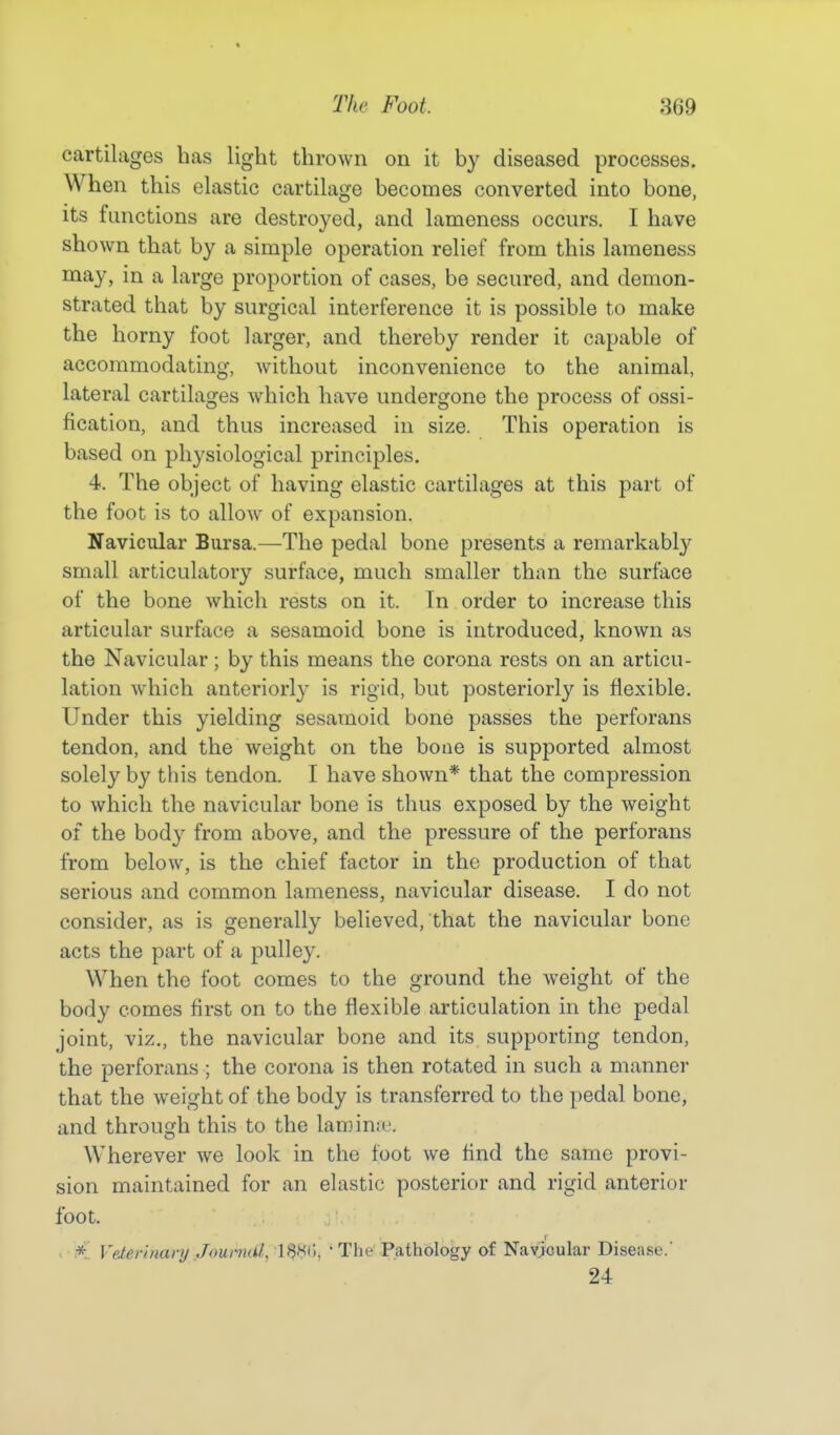 cartilages has light thrown on it by diseased processes. When this elastic cartilage becomes converted into bone, its functions are destroyed, and lameness occurs. I have shown that by a simple operation relief from this lameness may, in a large proportion of cases, be secured, and demon- strated that by surgical interference it is possible to make the horny foot larger, and thereby render it capable of accommodating, Avithout inconvenience to the animal, lateral cartilages which have undergone the process of ossi- fication, and thus increased in size. This operation is based on physiological principles. 4. The object of having elastic cartilages at this part of the foot is to allow of expansion. Navicular Bursa.—The pedal bone presents a remarkably small articulatory surface, much smaller than the surface of the bone which rests on it. In order to increase this articular surface a sesamoid bone is introduced, known as the Navicular; by this means the corona rests on an articu- lation which anteriorly is rigid, but posteriorly is flexible. Under this yielding sesamoid bone passes the perforans tendon, and the weight on the bone is supported almost solely by this tendon. I have shown* that the compression to which the navicular bone is thus exposed by the weight of the body from above, and the pressure of the perforans from below, is the chief factor in the production of that serious and common lameness, navicular disease. I do not consider, as is generally believed, that the navicular bone acts the part of a pulley. When the foot comes to the ground the weight of the body comes first on to the flexible articulation in the pedal joint, viz., the navicular bone and its supporting tendon, the perforans; the corona is then rotated in such a manner that the weight of the body is transferred to the pedal bone, and through this to the laminu. Wherever we look in the foot we And the same provi- sion maintained for an elastic posterior and rigid anterior foot. * Veterinary Journal, li$8(), ' The Pathology of Navicular Disease. 24