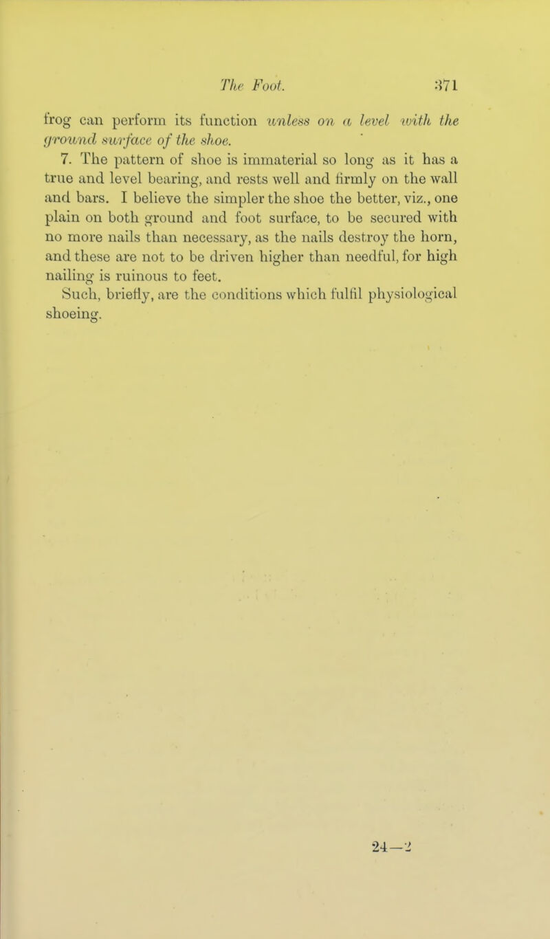trog can perform its function unless on a level ivith the ground surface of the shoe. 7. The pattern of shoe is immaterial so long as it has a true and level bearing, and rests well and firmly on the wall and bars. I believe the simpler the shoe the better, viz., one plain on both ground and foot surface, to be secured with no more nails than necessary, as the nails destroy the horn, and these are not to be driven higher than needful, for high nailing is ruinous to feet. Such, briefly, are the conditions which fultil physiological shoeing. 24-2