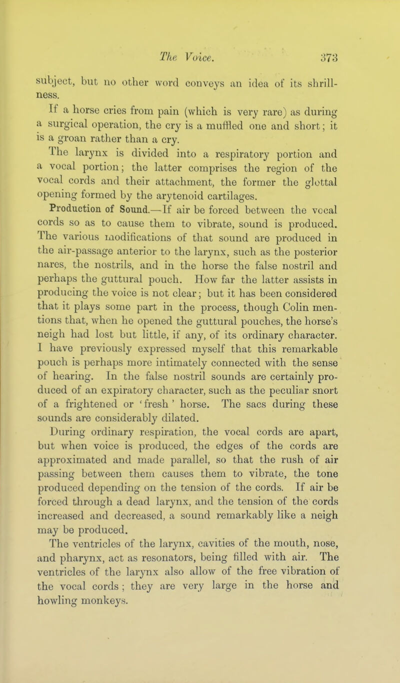 subject, but no other word conveys an idea of its shrill- ness. If a horse cries from pain (which is very rare) as during a surgical operation, the cry is a muffled one and short; it is a groan rather than a cry. The larynx is divided into a respiratory portion and a vocal portion; the latter comprises the region of the vocal cords and their attachment, the former the glottal opening formed by the arytenoid cartilages. Production of Sound.—If air be forced between the vocal cords so as to cause them to vibrate, sound is produced. The various modifications of that sound are produced in the air-passage anterior to the larynx, such as the posterior nares, the nostrils, and in the horse the false nostril and perhaps the guttural pouch. How far the latter assists in producing the voice is not clear; but it has been considered that it plays some part in the process, though Colin men- tions that, when he opened the guttural pouches, the horse's neigh had lost but little, if any, of its ordinary character. I have previously expressed myself that this remarkable pouch is perhaps more intimately connected with the sense of hearing. In the false nostril sounds are certainly pro- duced of an expiratory character, such as the peculiar snort of a frightened or ' fresh ' horse. The sacs during these sounds are considerably dilated. During ordinary respiration, the vocal cords are apart, but when voice is produced, the edges of the cords are approximated and made parallel, so that the rush of air passing between them causes them to vibrate, the tone produced depending on the tension of the cords. If air be forced through a dead larynx, and the tension of the cords increased and decreased, a sound remarkably like a neigh may be produced. The ventricles of the larynx, cavities of the mouth, nose, and pharynx, act as resonators, being filled with air. The ventricles of the larynx also allow of the free vibration of the vocal cords ; they are very large in the horse and howling monkeys.
