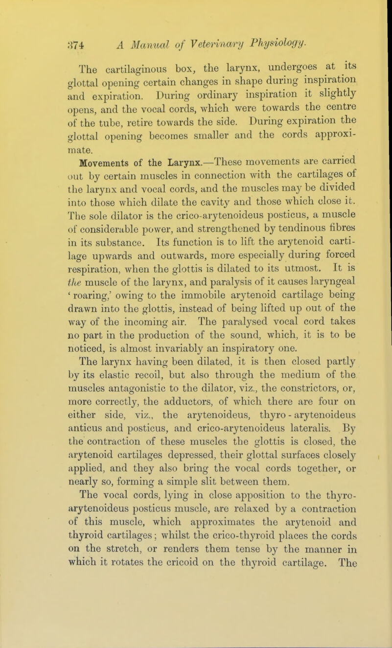 The cartilaginous box, the larynx, undergoes at its glottal opening certain changes in shape during inspiration and expiration. During ordinary inspiration it slightly opens, and the vocal cords, which were towards the centre of the tube, retire towards the side. During expiration the glottal opening becomes smaller and the cords approxi- mate. Movements of the Larynx.—These movements are carried out by certain muscles in connection with the cartilages of the larynx and vocal cords, and the muscles may be divided into those which dilate the cavity and those which close it. The sole dilator is the crico-arytenoideus posticus, a muscle of considerable power, and strengthened by tendinous fibres in its substance. Its function is to lift the arytenoid carti- lage upwards and outwards, more especially during forced respiration, when the glottis is dilated to its utmost. It is the muscle of the larynx, and paralysis of it causes laryngeal ' roaring,' owing to the immobile ar3^tenoid cartilage being drawn into the glottis, instead of being lifted up out of the way of the incoming air. The paralysed vocal cord takes no part in the production of the sound, which, it is to be noticed, is almost invariably an inspiratory one. The larynx having been dilated, it is then closed partly by its elastic recoil, but also through the medium of the muscles antagonistic to the dilator, viz., the constrictors, or, more correctly, the adductors, of which there are four on either side, viz., the arytenoideus, thyro - arytenoideus anticus and posticus, and crico-arytenoideus lateralis. By the contraction of these muscles the glottis is closed, the arytenoid cartilages depressed, their glottal surfaces closely applied, and they also bring the vocal cords together, or nearly so, forming a simple slit between them. The vocal cords, lying in close apposition to the thyro- arytenoideus posticus muscle, are relaxed by a contraction of this muscle, which approximates the arytenoid and thyroid cartilages; whilst the crico-thyroid places the cords on the stretch, or renders them tense by the manner in which it rotates the cricoid on the thyroid cartilage. The