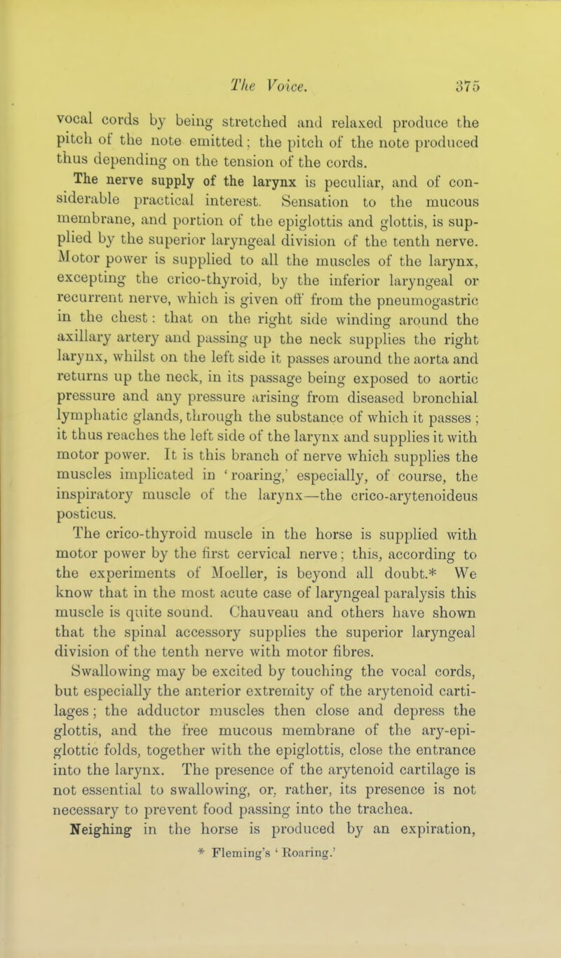 vocal cords by being stretched and relaxed produce the pitch of the note emitted; the pitch of the note produced thus depending on the tension of the cords. The nerve supply of the larynx is peculiar, and of con- siderable practical interest. Sensation to the mucous membrane, and portion of the epiglottis and glottis, is sup- plied by the superior laryngeal division of the tenth nerve. Motor power is supplied to all the muscles of the larynx, excepting the crico-thyroid, by the inferior laryngeal or recurrent nerve, which is given off from the pneumogastric in the chest: that on the right side winding around the axillary artery and passing up the neck supplies the right larynx, whilst on the left side it passes around the aorta and returns up the neck, in its passage being exposed to aortic pressure and any pressure arising from diseased bronchial lymphatic glands, through the substance of which it passes ; it thus reaches the left side of the larynx and supplies it with motor power. It is this branch of nerve which supplies the muscles implicated in 'roaring,' especially, of course, the inspiratory muscle of the larynx—the crico-arytenoideus posticus. The crico-thyroid muscle in the horse is supplied with motor power by the first cervical nerve; this, according to the experiments of Moeller, is beyond all doubt.* We know that in the most acute case of laryngeal paralysis this muscle is quite sound. Chauveau and others have shown that the spinal accessory supplies the superior laryngeal division of the tenth nerve with motor fibres. Swallowing may be excited by touching the vocal cords, but especially the anterior extremity of the arytenoid carti- lages ; the adductor muscles then close and depress the glottis, and the free mucous membrane of the ary-epi- glottic folds, together with the epiglottis, close the entrance into the larynx. The presence of the arytenoid cartilage is not essential to swallowing, or. rather, its presence is not necessary to prevent food passing into the trachea. Neighing in the horse is produced by an expiration, * Fleming's ' Roaring.'