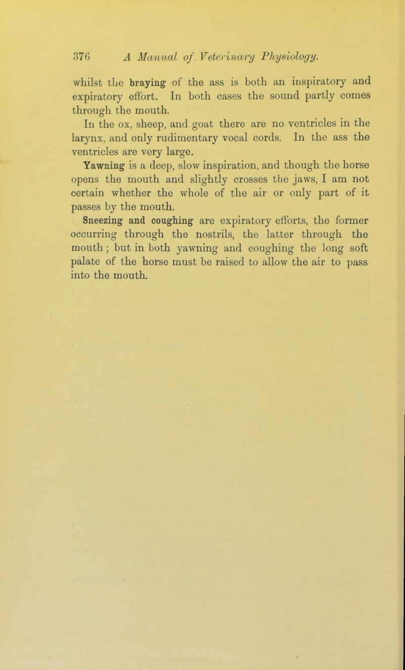 whilst tlie braying of the ass is both an inspiratory and expiratory effort. In both cases the sound partly comes through the mouth. In the ox, sheep, and goat there are no ventricles in the larynx, and only rudimentary vocal cords. In the ass the ventricles are very large. Yawning is a deep, slow inspiration, and though the horse opens the mouth and slightly crosses the jaws, I am not certain whether the whole of the air or only part of it passes by the mouth. Sneezing and coughing are expiratory efforts, the former occurring through the nostrils, the latter through the mouth ; but in both yawning and coughing the long soft palate of the horse must be raised to allow the air to pass into the mouth.