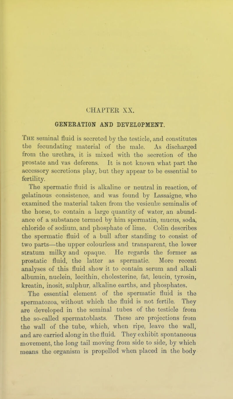 GENERATION AND DEVELOPMENT. The seminal fluid is secreted by the testicle, and constitutes the fecundating material of the male. As discharged from the urethra, it is mixed with the secretion of the prostate and vas deferens. It is not known what part the accessory secretions play, but they appear to be essential to fertility. The spermatic fluid is alkaline or neutral in reaction, of gelatinous consistence, and was found by Lassaigne, who examined the material taken from the vesiculae seminalis of the horse, to contain a large quantity of water, an abund- ance of a substance termed by him spermatin, mucus, soda, chloride of sodium, and phosphate of lime. Colin describes the spermatic fluid of a bull after standing to consist of two parts—the upper colourless and transparent, the lower stratum milky and opaque. He regards the former as prostatic fluid, the latter as spermatic. More recent analyses of this fluid show it to contain serum and alkali albumin, nuclein, lecithin, cholesterine, fat, leucin, tyrosin, kreatin, inosit, sulphur, alkaline earths, and phosphates. The essential element of the spermatic fluid is the spermatozoa, without which the fluid is not fertile. They are developed in the seminal tubes of the testicle from the so-called spermatoblasts. These are projections from the wall of the tube, which, when ripe, leave the wall, and are carried along in the fluid. They exhibit spontaneous movement, the long tail moving from side to side, by which means the organism is propelled when placed in the body