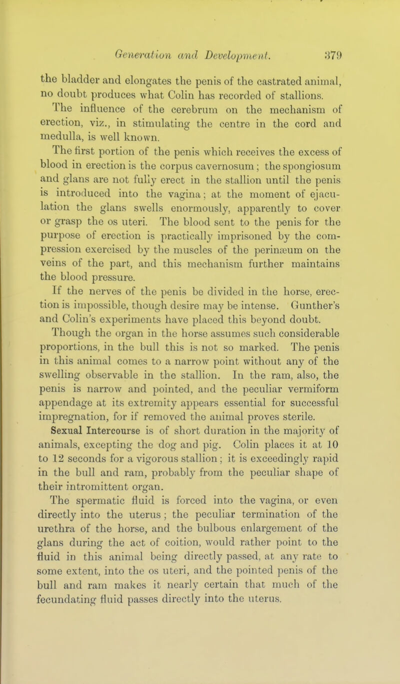 the bladder and elongates the penis of the castrated animal, no doubt produces what Colin has recorded of stallions. The infl Lience of the cerebrum on the mechanism of erection, viz., in stimulating the centre in the cord and medulla, is well known. The first portion of the penis which receives the excess of blood in erection is the corpus cavernosum; the spongiosum and glans are not fully erect in the stalUon until the penis is introduced into the vagina; at the moment of ejacu- lation the glans swells enormously, apparently to cover or grasp the os uteri. The blood sent to the penis for the purpose of erection is practically imprisoned by the com- pression exercised by the muscles of the perinteum on the veins of the part, and this mechanism further maintains the blood pressure. If the nerves of the penis be divided in the horse, erec- tion is impossible, though desire may be intense. Gunther's and Colin's experiments have placed this beyond doubt. Though the organ in the horse assumes such considerable proportions, in the bull this is not so marked. The penis in this animal comes to a narrow point without any of the swelling observable in the stallion. In the ram, also, the penis is narrow and pointed, and the peculiar vermiform appendage at its extremity appears essential for successful impregnation, for if removed the animal proves sterile. Sexual Intercourse is of short duration in the majority of animals, excepting the dog and pig. Colin places it at 10 to 12 seconds for a vigorous stallion ; it is exceedingly rapid in the bull and ram, probably from the peculiar shape of their intromittent organ. The spermatic fluid is forced into the vagina, or even directly into the uterus ; the peculiar termination of the urethra of the horse, and the bulbous enlargement of the glans during the act of coition, would rather point to the fluid in this animal being directly passed, at any rate to some extent, into the os uteri, and the pointed ])enis of the bull and ram makes it nearly certain that much of the fecundating fluid passes directly into the uterus.