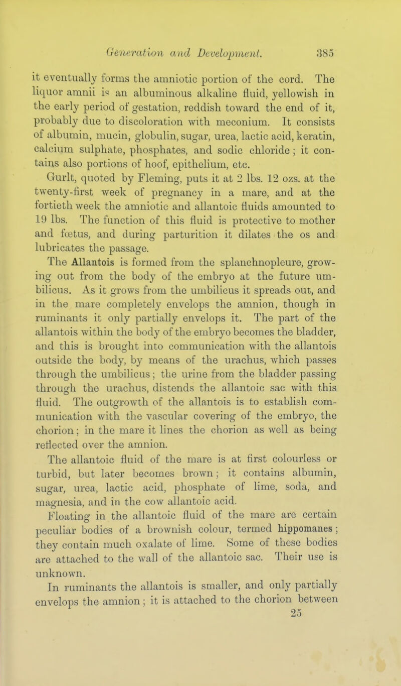 it eventually forms the amniotic portion of the cord. The liquor amnii i« an albuminous alkaline fluid, yellowish in the early period of gestation, reddish toward the end of it, probably due to discoloration with meconium. It consists of albumin, mucin, globulin, sugar, urea, lactic acid, keratin, calcium sulphate, phosphates, and sodic chloride; it con- tains also portions of hoof, epithelium, etc. Gurlt, quoted by Fleming, puts it at 2 lbs. 12 ozs. at the twenty-first week of pregnancy in a mare, and at the fortieth week the amniotic and allantoic fluids amounted to 19 lbs. The function of this fluid is protective to mother and foetus, and during parturition it dilates the os and lubricates the passage. The Allantois is formed from the splanchnopleure, grow- ing out from the body of the embryo at the future um- bilicus. As it grows from the umbilicus it spreads out, and in the mare completely envelops the amnion, though in ruminants it only partially envelops it. The part of the allantois within the body of the embryo becomes the bladder, and this is brought into communication with the allantois outside the body, by means of the urachus, which passes through the umbilicus; the urine from the bladder passing through the urachus, distends the allantoic sac with this fluid. The outgrowth of the allantois is to establish com- munication with the vascular covering of the embryo, the chorion; in the mare it lines the chorion as well as being reflected over the amnion. The allantoic fluid of the mare is at first colourless or turbid, but later becomes brown; it contains albumin, sugar, urea, lactic acid, phosphate of lime, soda, and masfnesia, and in the cow alhmtoic acid. Floating in the allantoic fluid of the mare are certain peculiar bodies of a brownish colour, termed hippomanes ; they contain much oxalate of lime. Some of these bodies are attached to the wall of the allantoic sac. Their use is unknown. In ruminants the allantois is smaller, and only partially envelops the amnion ; it is attached to the chorion between