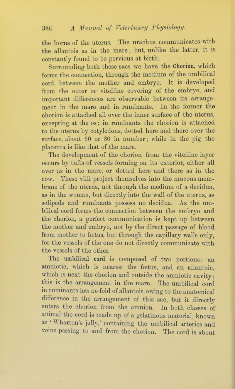 the horns of the uterus. The urachus communicates with the allantois as in the mare; but, unlike the latter, it is constantly found to be pervious at birth. Surrounding both these sacs we have the Chorion, which forms the connection, through the medium of the umbilical cord, between the mother and embryo. It is developed from the outer or vitelline covering of the embryo, and important differences are observable between its arrange- ment in the mare and in ruminants. In the former the chorion is attached all over the inner surface of the uterus, excepting at the os; in ruminants the chorion is attached to the uterus by cotyledons, dotted here and there over the surface, about 60 or 80 in number; while in the pig the placenta is like that of the mare. The development of the chorion from the vitelline layer occurs by tufts of vessels forming on its exterior, either all over as in the mare, or dotted here and there as in the cow. These villi project themselves into the mucous mem- brane of the uterus, not through the medium of a decidua, as in the woman, but directly into the wall of the uterus, as solipeds and ruminants possess no decidua. As the um- bilical cord forms the connection between the embryo and the chorion, a perfect communication is kept up between the mother and embryo, not by the direct passage of blood from mother to foetus, but through the capillary walls only, for the vessels of the one do not directly communicate with the vessels of the other. The umbilical cord is composed of two portions: an amniotic, which is nearest the fcetus, and an allantoic, which is next the chorion and outside the amniotic cavity; this is the arrangement in the mare. The umbilical cord in ruminants has no fold of allantois, owing to the anatomical difference in the arrangement of this sac, but it directly enters the chorion from the amnion. In both classes of animal the cord is made up of a gelatinous material, known as ' Wharton's jelly,' containing the umbilical arteries and veins passing to and from the chorion. The cord is about