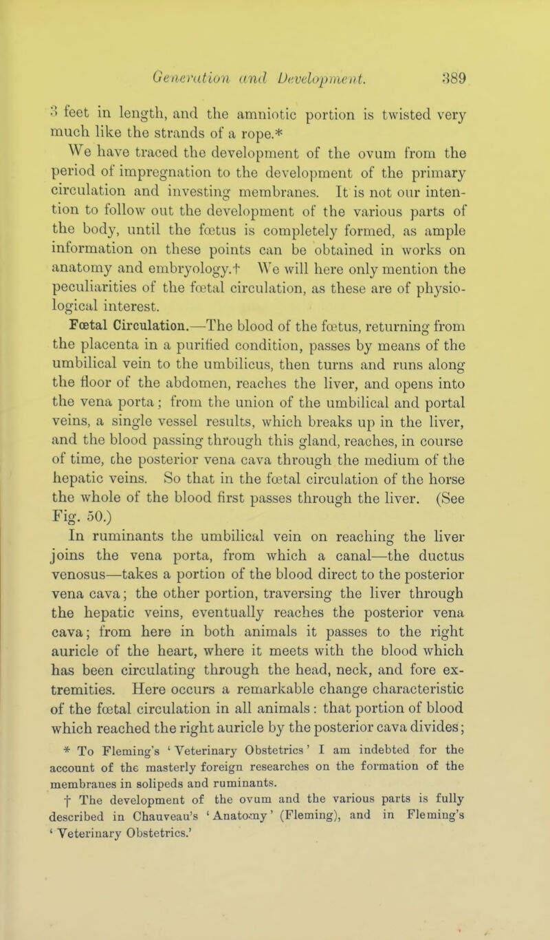 3 feet in length, and the amniotic portion is twisted very much like the strands of a rope.* We have traced the development of the ovum from the period of impregnation to the development of the primary circulation and investing membranes. It is not our inten- tion to follow out the development of the various parts of the body, until the fretus is completely formed, as ample information on these points can be obtained in works on anatomy and embryology.t We will here only mention the peculiarities of the foetal circulation, as these are of physio- logical interest. Foetal Circulation.—The blood of the foetus, returning from the placenta in a purified condition, passes by means of the umbilical vein to the umbilicus, then turns and runs along the Hoor of the abdomen, reaches the liver, and opens into the vena porta; from the union of the umbilical and portal veins, a single vessel results, which breaks up in the liver, and the blood passing through this gland, reaches, in course of time, che posterior vena cava through the medium of the hepatic veins. So that in the fcetal circulation of the horse the whole of the blood first passes through the liver. (See Fig. 50.) In ruminants the umbilical vein on reaching the liver joins the vena porta, from which a canal—the ductus venosus—takes a portion of the blood direct to the posterior vena cava; the other portion, traversing the liver through the hepatic veins, eventually reaches the posterior vena cava; from here in both animals it passes to the right auricle of the heart, where it meets with the blood which has been circulating through the head, neck, and fore ex- tremities. Here occurs a remarkable change characteristic of the foetal circulation in all animals : that portion of blood which reached the right auricle by the posterior cava divides; * To Fleming's ' Veterinary Obstetrics' I am indebted for the account of the masterly foreign researches on the formation of the membranes in solipeds and ruminants. t The development of the ovum and the various parts is fully described in Chauveau's ' Anato-my' (Fleming), and in Fleming's ' Veterinary Obstetrics.'