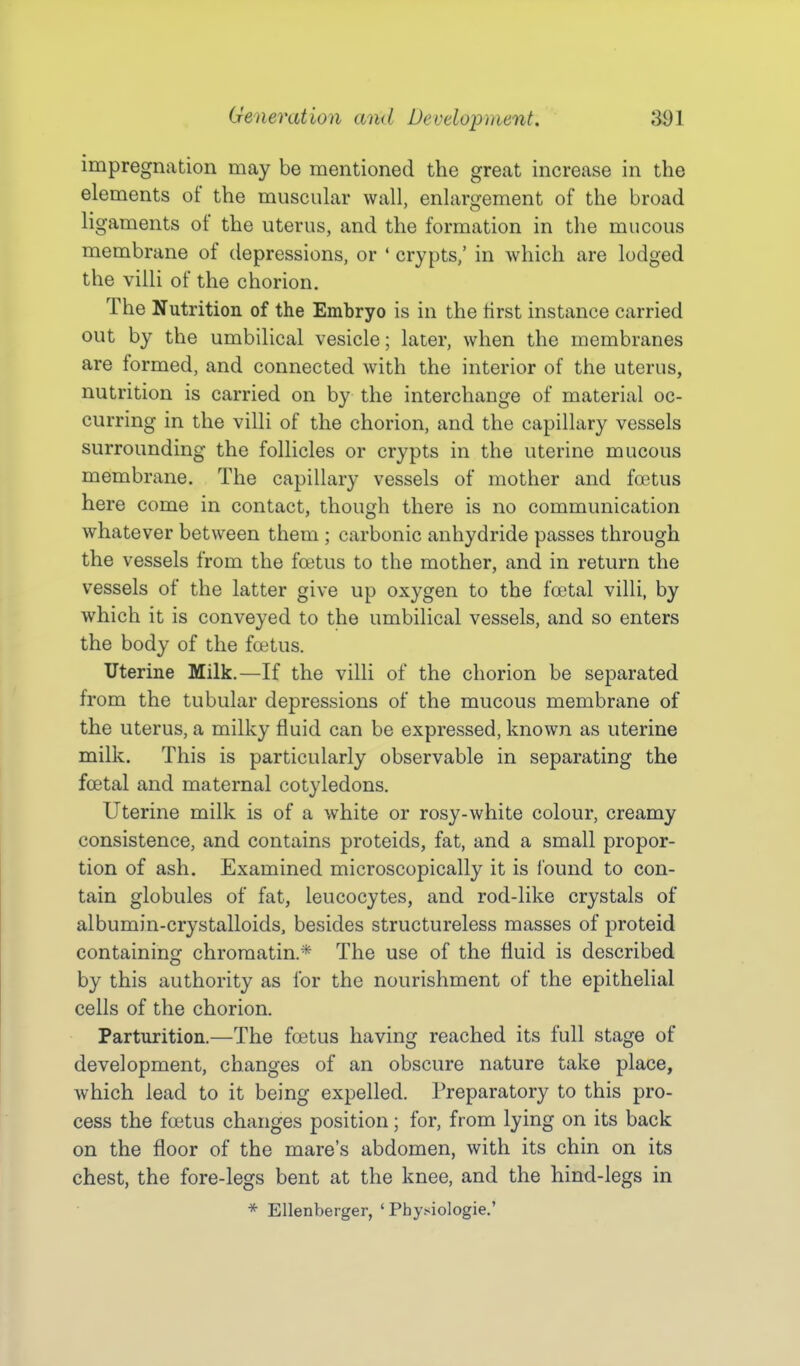 impregnation may be mentioned the great increase in the elements of the muscular wall, enlargement of the broad ligaments of the uterus, and the formation in the mucous membrane of depressions, or ' crypts,' in which are lodged the villi of the chorion. The Nutrition of the Embryo is in the tirst instance carried out by the umbilical vesicle; later, when the membranes are formed, and connected with the interior of the uterus, nutrition is carried on by the interchange of material oc- curring in the villi of the chorion, and the capillary vessels surrounding the follicles or crypts in the uterine mucous membrane. The capillary vessels of mother and foetus here come in contact, though there is no communication whatever between them ; carbonic anhydride passes through the vessels from the foetus to the mother, and in return the vessels of the latter give up oxygen to the foetal villi, by which it is conveyed to the umbilical vessels, and so enters the body of the fatus. Uterine Milk.—If the villi of the chorion be separated from the tubular depressions of the mucous membrane of the uterus, a milky fluid can be expressed, known as uterine milk. This is particularly observable in separating the foetal and maternal cotyledons. Uterine milk is of a white or rosy-white colour, creamy consistence, and contains proteids, fat, and a small propor- tion of ash. Examined microscopically it is Ibund to con- tain globules of fat, leucocytes, and rod-like crystals of albumin-crystalloids, besides structureless masses of proteid containing chromatin* The use of the fluid is described by this authority as for the nourishment of the epithelial cells of the chorion. Parturition.—The foetus having reached its full stage of development, changes of an obscure nature take place, which lead to it being expelled. Preparatory to this pro- cess the foetus changes position; for, from lying on its back on the floor of the mare's abdomen, with its chin on its chest, the fore-legs bent at the knee, and the hind-legs in * Ellenberger, 'Physiologic'