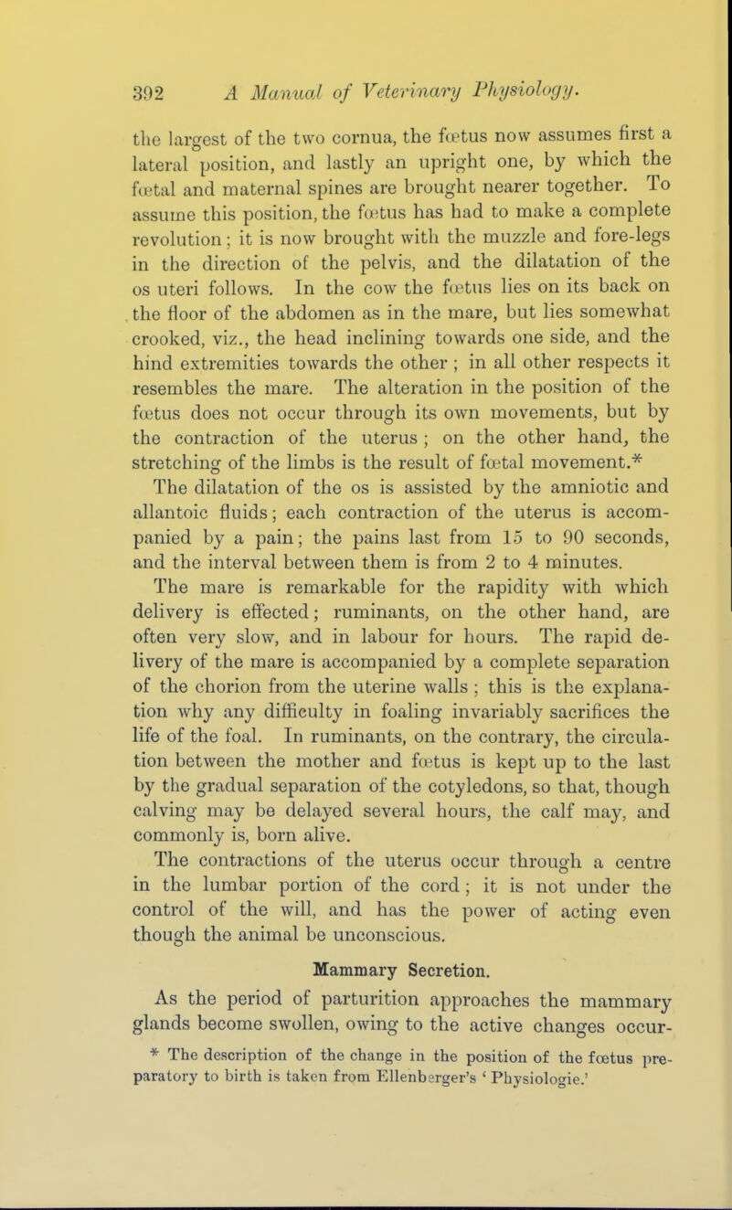 the largest of the two cornua, the foetus now assumes first a lateral position, and lastly an upright one, by Avhich the ftutal and maternal spines are brought nearer together. To assume this position, the fwtus has had to make a complete revolution; it is now brought with the muzzle and fore-legs in the direction of the pelvis, and the dilatation of the OS uteri follows. In the cow the foetus lies on its back on the floor of the abdomen as in the mare, but lies somewhat crooked, viz., the head inclining towards one side, and the hind extremities towards the other ; in all other respects it resembles the mare. The alteration in the position of the foetus does not occur through its own movements, but by the contraction of the uterus ; on the other hand, the stretching of the limbs is the result of foetal movement.^ The dilatation of the os is assisted by the amniotic and allantoic fluids; each contraction of the uterus is accom- panied by a pain; the pains last from 15 to 90 seconds, and the interval between them is from 2 to 4 minutes. The mare is remarkable for the rapidity with which delivery is effected; ruminants, on the other hand, are often very slow, and in labour for hours. The rapid de- livery of the mare is accompanied by a complete separation of the chorion from the uterine walls ; this is the explana- tion why any difficulty in foaling invariably sacrifices the life of the foal. In ruminants, on the contrary, the circula- tion between the mother and foetus is kept up to the last by the gradual separation of the cotyledons, so that, though calving may be delayed several hours, the calf may, and commonly is, born alive. The contractions of the uterus occur through a centre in the lumbar portion of the cord ; it is not under the control of the will, and has the power of acting even though the animal be unconscious. Mammary Secretion. As the period of parturition approaches the mammary glands become swollen, owing to the active changes occur- * The description of the change in the position of the foetus pre- paratory to birth is taken from Ellenberger's ' Physiologic.'