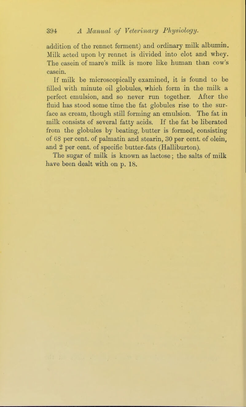 addition of the rennet ferment) and ordinary milk albumin. Milk acted upon by rennet is divided into clot and whey. The casein of mare's milk is more like human than cow's casein. If milk be microscopically examined, it is found to be tilled with minute oil globules, which form in the milk a perfect emulsion, and so never run together. After the fluid has stood some time the fat globules rise to the sur- face as cream, though still forming an emulsion. The fat in milk consists of several fatty acids. If the fat be liberated from the globules by beating, butter is formed, consisting of 68 per cent, of palmatin and stearin, 30 per cent, of olein, and 2 per cent, of specific butter-fats (Halliburton). The sugar of milk is known as lactose; the salts of milk have been dealt with on p. 18.