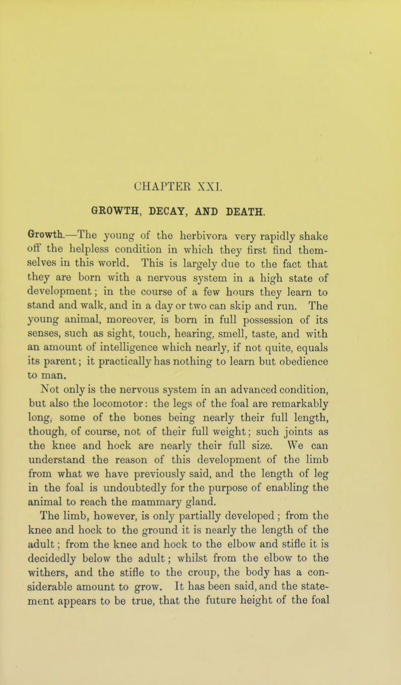 CHAPTER XXI. GROWTH, DECAY, AND DEATH. Growth.—The yoimg of the herbivora very rapidly shake off' the helpless condition in which they first find them- selves in this world. This is largely due to the fact that they are born with a nervous system in a high state of development; in the course of a few hours they learn to stand and walk, and in a day or two can skip and run. The young animal, moreover, is born in full possession of its senses, such as sight, touch, hearing, smell, taste, and with an amount of intelligence which nearly, if not quite, equals its parent; it practically has nothing to learn but obedience to man. Not only is the nervous system in an advanced condition, but also the locomotor: the legs of the foal are remarkably long, some of the bones being nearly their full length, though, of course, not of their full weight; such joints as the knee and hock are nearly their full size. We can understand the reason of this development of the limb from what we have previously said, and the length of leg in the foal is undoubtedly for the purpose of enabling the animal to reach the mammary gland. The limb, however, is only partially developed ; from the knee and hock to the ground it is nearly the length of the adult; from the knee and hock to the elbow and stifle it is decidedly below the adult; whilst from the elbow to the withers, and the stifle to the croup, the body has a con- siderable amount to grow. It has been said, and the state- ment appears to be true, that the future height of the foal