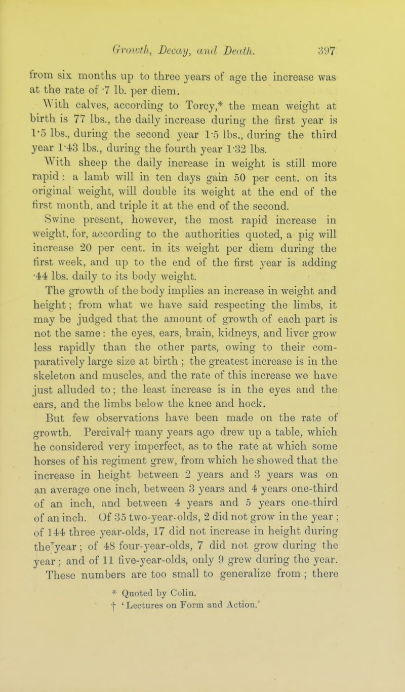 from six months up to three years of age the increase was at the rate of -7 lb. per diem. With calves, according to Torcy * the mean weight at birth is 77 lbs., the daily increase during the first year is 1-5 lbs., during the second year 1-5 lbs., during the third year 1-43 lbs., during the fourth year 1-32 lbs. With sheep the daily increase in weight is still more rapid : a lamb will in ten days gain 50 per cent, on its original weight, will double its weight at the end of the first month, and triple it at the end of the second. Swine present, however, the most rapid increase in weight, for, according to the authorities quoted, a pig will increase 20 per cent, in its weight per diem during the first week, and up to the end of the first year is adding •44 lbs. daily to its body weight. The growth of the body implies an increase in weight and height; from what we have said respecting the limbs, it may be judged that the amount of growth of each part is not the same: the eyes, ears, brain, kidneys, and liver grow less rapidly than the other parts, owing to their com- paratively large size at birth ; the greatest increase is in the skeleton and muscles, and the rate of this increase we have just alluded to; the least increase is in the eyes and the ears, and the limbs below the knee and hock. But few observations have been made on the rate of growth. Percivalf many years ago drew up a table, which he considered very imperfect, as to the rate at which some horses of his regiment grew, from which he showed that the increase in height between 2 years and 3 years was on an average one inch, between 3 years and 4 years one-third of an inch, and between 4 years and 5 years one-third of an inch. Of 35 two-year-olds, 2 did not grow in the year ; of 144 three year-olds, 17 did not increase in height during the'^year; of 48 four-year-olds, 7 did not grow during the year; and of 11 five-year-olds, only 9 grew during the year. These numbers are too small to generalize from ; there * Quoted by Colin. f 'Lectures on Form and Action.'