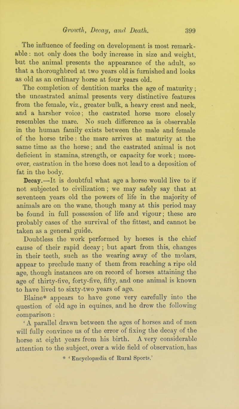 The influence of feeding on development is most remark- able : not only does the body increase in size and weight, but the animal presents the appearance of the adult, so that a thoroughbred at two years old is furnished and looks as old as an ordinary horse at four years old. The completion of dentition marks the age of maturity; the uncastrated animal presents very distinctive features from the female, viz., greater bulk, a heavy crest and neck, and a harsher voice; the castrated horse more closely resembles the mare. No such difference as is observable in the human family exists between the male and female of the horse tribe : the mare arrives at maturity at the same time as the horse; and the castrated animal is not deficient in stamina, strength, or capacity for work; more- over, castration in the horse does not lead to a deposition of fat in the body. Decay.—It is doubtful what age a horse would live to if not subjected to civilization ; we may safely say that at seventeen years old the powers of life in the majority of animals are on the wane, though many at this period may be found in full possession of life and vigour; these are probably cases of the survival of the fittest, and cannot be taken as a general guide. Doubtless the work performed by horses is the chief cause of their rapid decay; but apart from this, changes in their teeth, such as the wearing away of the molars, appear to preclude many of them from reaching a ripe old asre, though instances are on record of horses attaining the age of thirty-five, forty-five, fifty, and one animal is known to have lived to sixty-two years of age. Blaine* appears to have gone very carefully into the question of old age in equines, and he drew the following comparison : ' A parallel drawn between the ages of horses and of men will fully convince us of the error of fixing the decay of the horse at eight years from his birth. A very considerable attention to the subject, over a wide field of observation, has * ' Encyclopaedia of Rural Sports.'