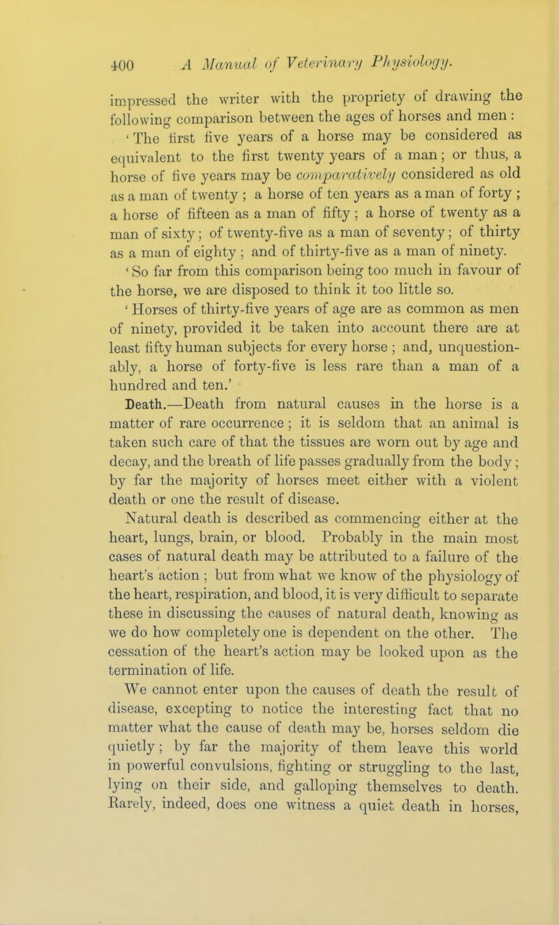 impressed the writer with the propriety of drawing the following comparison between the ages of horses and men : ' The first five years of a horse may be considered as equivalent to the first twenty years of a man; or thus, a horse of five years may be comparatively considered as old as a man of twenty ; a horse of ten years as a man of forty ; a horse of fifteen as a man of fifty ; a horse of twenty as a man of sixty; of twenty-five as a man of seventy; of thirty as a man of eighty ; and of thirty-five as a man of ninety. ' So far from this comparison being too much in favour of the horse, we are disposed to think it too little so. ' Horses of thirty-five years of age are as common as men of ninety, provided it be taken into account there are at least fifty human subjects for every horse ; and, unquestion- ably, a horse of forty-five is less rare than a man of a hundred and ten.' Death.—Death from natural causes in the horse is a matter of rare occurrence; it is seldom that an animal is taken such care of that the tissues are worn out by age and decay, and the breath of life passes gradually from the body; by far the majority of horses meet either with a violent death or one the result of disease. Natural death is described as commencing either at the heart, lungs, brain, or blood. Probably in the main most cases of natural death may be attributed to a failure of the heart's action ; but from what we know of the physiology of the heart, respiration, and blood, it is very difficult to separate these in discussing the causes of natural death, knowing as we do how completely one is dependent on the other. The cessation of the heart's action may be looked upon as the termination of life. We cannot enter upon the causes of death the result of disease, excepting to notice the interesting fact that no matter what the cause of death may be, horses seldom die quietly; by far the majority of them leave this world in powerful convulsions, fighting or struggling to the last, lying on their side, and galloping themselves to death. Rarely, indeed, does one witness a quiet death in horses,