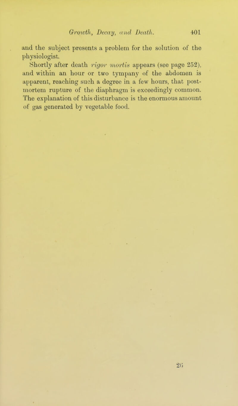 and the subject presents a problem for the solution of the physiologist. Shortly after death rigor mortis appears (see page 252), and within an hour or two tympany of the abdomen is apparent, reaching such a degree in a few hours, that post- mortem rupture of the diaphragm is exceedingly common. The explanation of this disturbance is the enormous amount of gas generated by vegetable food. 20