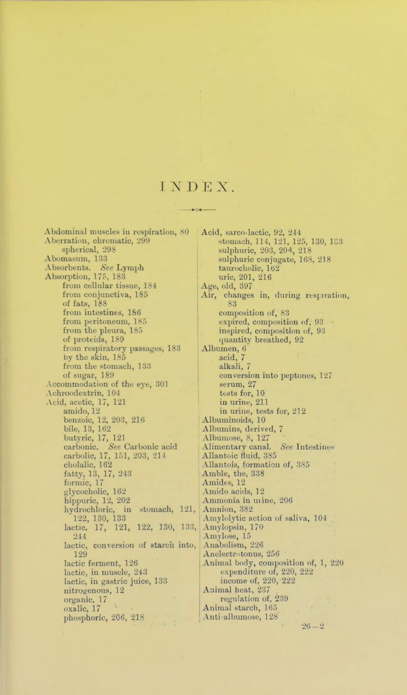 IKDEX. Abdominal muscles in respiratit)U, 80 Aberratimi, chromatic, '29!) spherical, 298 Abomasum, 133 Absorbents. See Lymph Absor])tion, 17^', 183 from cellular tissue, 184 from conjunctiva, 185 of fats, 188 from intestines, 186 from peritcmeuni, 18) from the pleura, 185 of proteids, 189 from respirattiry passages, 183 by the skin, 185 from the stomach, 133 of sugar, 189 Accommodation of the eye, 301 Achroodextrin, 104 Acid, acetic, 17, 121 amido, 12 benzoic, 12, 203, 216 bile, 13, 162 butyric, 17, 121 carbonic. See Carbonic acid carbolic, 17, 151, 203, 214 cholalic, ] 62 fatty, 13, 17, 243 formic, 17 glycocholic, 162 hippuric, 12, 202 hydrochloric, in stomach, 121, 122, 130, 133 lactic. 17, 121, 122, 130, 133, 244 lactic, conversion of starch into, 129 lactic ferment, 126 lactic, in nmscle, 243 lactic, in gastric juice, 133 nitroijenous, 12 organic, 17 oxalic, 17 phosphoric, 206, 218 Acid, sarco-lactic, 92, 244 stomach, 114, 121, 125, 130, 133 sulphuric, 203, 20o, 218 sulphuric conjugate, 168, 218 taurociiolic, 162 in-ic, 201, 216 Age, old, 397 Air, changes in, during respiration, 83 composition of, 83 expired, composition of, 93 inspired, composition of, 93 ipiantity breathed, 92 Albumen, 6 acid, 7 alkali, 7 conversion into peptones, 127 serum, 27 tests for, 10 in urine, 211 i in urine, tests for, 212 ! Albuminoids, 10 Albumins, derived, 7 Albumose, 8, 127 Alimentary canal. See Intestines Allantoic fluid, 385 Allantois, formation of, 385 Amble, the, 338 Amides, 12 Amido acids, 12 Ammonia in mine, 206 Amnion, 382 Aniylolytic action of saliva, 104 Amylopsin, 170 Amy lose, 15 Anabolism, 226 Anelectrntonus, 256 Animal body, composition of, 1, 22(1 expenditure of, 220, 222 income of, 220, 222 Animal heat, 237 regulation of, 239 Animal starch, 165 Anti albumose, 128 26-2