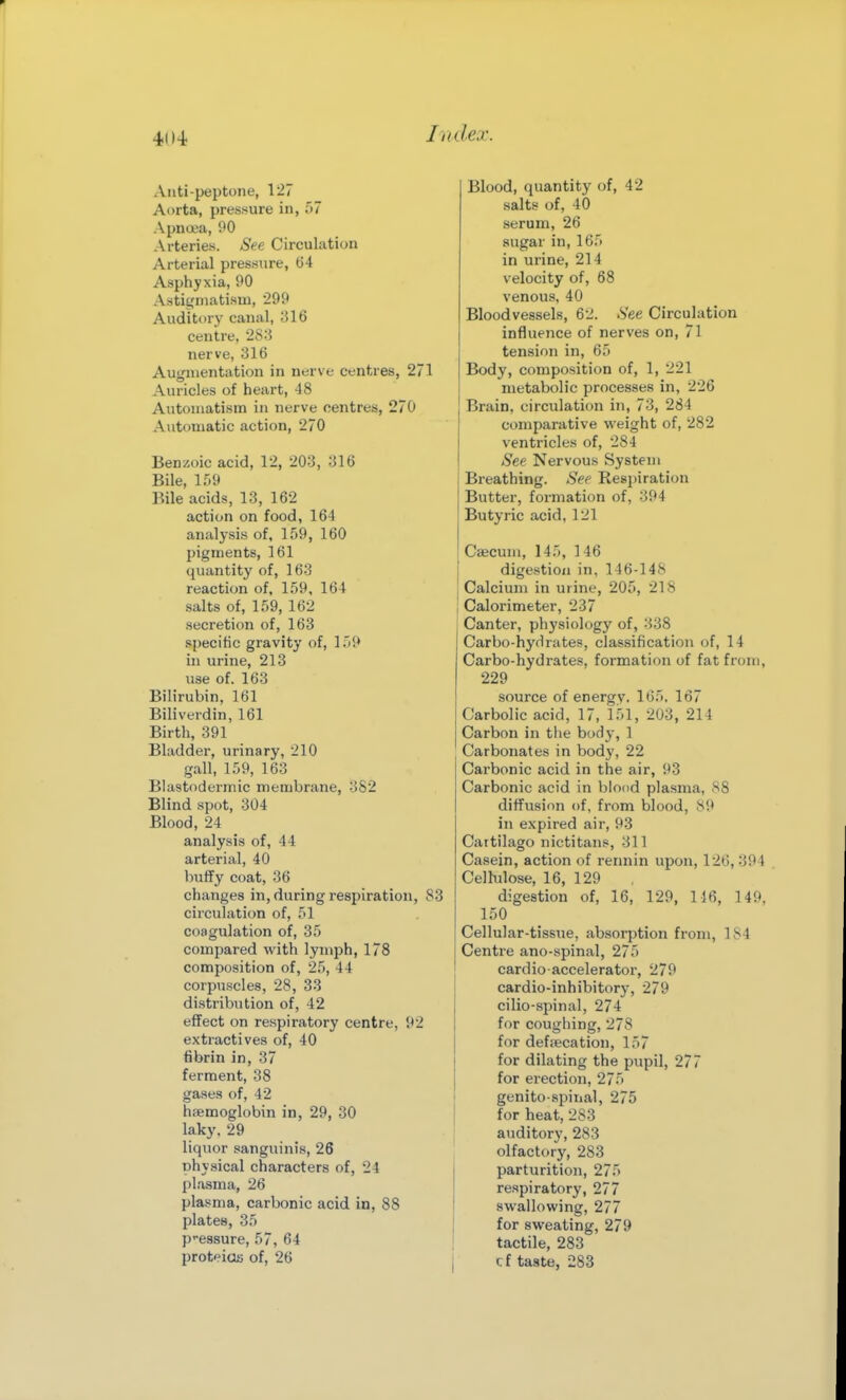 Aiiti-peptone, 127 Aorta, presjiure in, bl Apna'a, 90 Arteries. See Circulatiun Arterial pressure, t)4 Asphyxia, 90 Astigmatism, 299 Auditor}' canal, 316 centre, 28:3 nerve, 316 Augmentation in nerve centres, 271 Auricles of heart, 48 Automatism in nerve centres, 270 Automatic action, 270 Benzoic acid, 12, 203, 316 Bile, ir.9 Bile acids, 13, 162 action on food, 164 analysis of, 159, 160 pigments, 161 quantity of, 163 reaction of, 159, 164 salts of, 159, 162 secretion of, 163 specific gravity of, ]')9 in urine, 213 use of. 163 Bilirubin, 161 Biliverdin, 161 Birth, 391 Bladder, urinary, 210 gall, 159, 163 Blastodermic membrane, 382 Blind spot, 304 Blood, 24 analysis of, 44 arterial, 40 huffy coat, 36 changes in, during respiration, 83 circulation of, 51 coagulation of, 35 compared with lymph, 178 composition of, 25, 44 corpuscles, 28, 33 distribution of, 42 effect on respiratory centre, 92 extractives of, 40 fibrin in, 37 ferment, 38 gases of, 42 haemoglobin in, 29, 30 laky. 29 liquor sanguinis, 26 physical characters of, 24 plasma, 26 plasma, carbonic acid in, 88 plates, 35 pressure, 57, 64 proteids of, 26 Blood, quantity of, 42 salts of, 40 serum, 26 sugar in, 165 in urine, 214 velocity of, 68 venous, 40 Bloodvessels, 62. See Circulation influence of nerves on, 71 tension in, 65 Body, composition of, 1, 221 metabolic processes in, 226 Brain, circulation in, 73, 284 comparative weight of, 282 ventricles of, 284 See Nervous System Breathing. See Respiration Butter, formation of, 394 Butyric acid, 121 Caecum, 145, 146 digestion in, 146-148 Calcium in urine, 205, 218 Calorimeter, 237 Canter, physiology of, 338 Carbo-hydrates, classification of, 14 Carbo-hydrates, formation of fat from, 229 source of energy. 165. 167 Carbolic acid, 17, 151, 203, 214 Carbon in the body, 1 Carbonates in body, 22 Carbonic acid in the air, 93 Carbonic acid in blood plasma, 88 diffusion of, from blood, 89 in expired air, 93 Cattilago nictitans, 311 Casein, action of rennin upon, 126, 394 Celhilose, 16, 129 digestion of, 16, 129, 116, 149, 150 Cellular-tissiie, absorption from, 184 Centre ano-spinal, 275 cardio accelerator, 279 cardio-inhibitor}', 279 cilio-spinal, 274 for coughing, 278 for defsecation, 157 for dilating the pupil, 277 for erection, 275 genito-spinal, 275 for heat, 283 auditory, 283 olfactory, 283 parturition, 275 respiratory, 277 swallowing, 277 for sweating, 279 tactile, 283 cf taste, 283