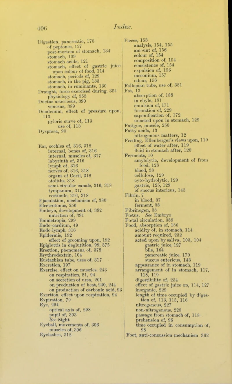 Diu'estion, pancreatic, 170 of i)eptoneP, 1-7 post-mortem of stomach, 134 stomach, 109 stomach acids, 121 stomach, effect of gastric juice upon colour of food, 114 stomach, periods of, 129 stomach, in the pig, 133 stomach, in ruminants, 130 1 )raught, force exercised during, 354 physiology of, 353 1 )uctus arteriosus, 390 venosus, 389 Duodenum, effect of pressure ujx)n, 113 pjloric curve of, 113 use of, 113 Dyspntea, 90 Kar, cochlea of, 316, 318 internal, bones of, 316 internal, muscles of, 317 labyrinth of, 316 Ijinph of, 316 nerves of, 316, 318 organs of Corti, 318 otoliths, 318 semi-circular canals, 316, 318 tympanum, 317 vestibule, 316, 318 Ejaculation, mechanism of, 380 Electrotonus, 256 Embryo, development of, 382 nutrition of, 391 Emmetropia, 299 Endo-cardium, 49 Endo lymph, 316 Epidermis, 192 effect of grooming upon, 192 Epiglottis in deglutition, 99, 375 Erection, phenomena of, 378 Erythrodextrin, 104 Eustachian tube, uses of, 317 Excretion, 197 Exercise, effect on muscles, 243 on respiration, 81, 94 on secretion of urea, 201 on ijroduction of heat, 240, 244 on production of carbonic acid, 93 Exertion, efifect upon respiration, 94 Expiration, 79 Eye, 294 optical axis of, 298 pupil of, 303 See. Sight Eyeball, movements of, 306 muscles of, 306 Eyelashes, 312 Fa'ces, 153 analysis, 154, 155 amount of, 156 colour of, 154 composition of, 154 consistence of, 154 expulsion of, 156 meconium, 157 odour, 156 Fallopian tube, use of, 381 Fat, 13 absorption of, 188 in chj'le, 181 emulsion of, 171 formation of, 229 saponification of, 172 unacted upon in stomach, 129 Fatigue, muscle, 250 Fatty acids, 13 nitrogenous matters, 12 Feeding, Ellenberger's views upon, 119 effect of water after, 119 fluid in stomach after, 120 Ferments, 10 amyloljiiic, development of from food, 128 blood, 38 cellulose, 129 cyto-hydrolytic, 129 gastric, 125, 129 of succus intericus, 143 Fibrin, 7 in blood, 37 ferment, 38 Fibrinogen, 38 Fcetus. Sec Embrj'o Ftetal circulation, 389 Food, absorption of, 186 acidity of, in stomach, 11J amount required, 232 acted upon by saliva, 103, 104 gastric juice, 127 bile, 164 pancreatic juice, 170 succus entericus, 143 appearance of in stomach, 119 arrangement of in stomach, 117, lis, 119 digestibility of, 234 , effect of gastric juice on, 114, 127 inorganic, 229 length of time occupied by diges- tion of, 113, 115, 116 nitrogenous, 227 non-nitrogenous, 228 passage from stomach of, 118 prehension of, 96 time occupied in consumption of, 98 Foot, anti-concussion mechanism 362