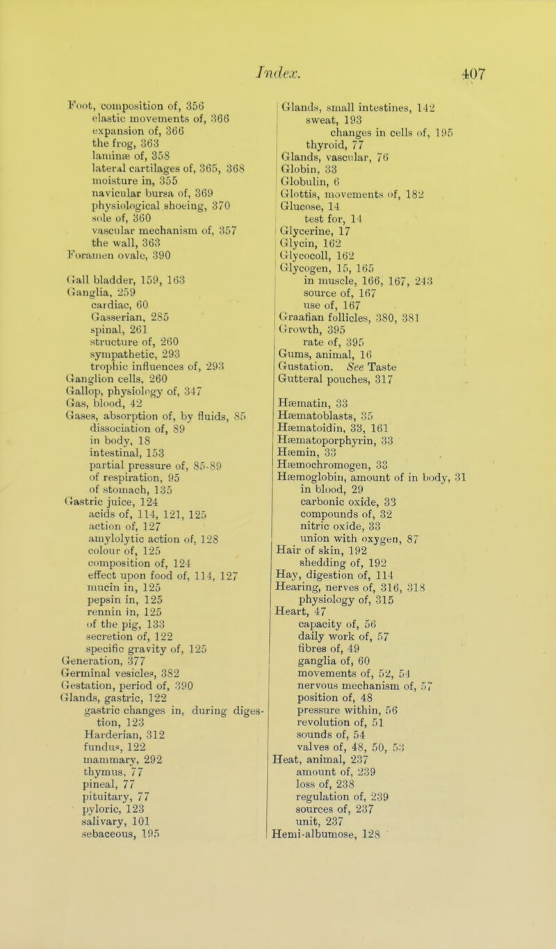 Foot, composition of, 356 elastic movements of, 566 expansion of, 366 the frog, 363 laminae of, 35S lateral cartilages of, 365, 368 moisture in, 355 navicular bursa of, 369 physiological shoeing, 370 sole of, 360 vascular mechanism of, 357 the wall, 363 Foramen ovale, 390 (Jail bladder, 159, 163 Ganglia, 259 cardiac, 60 Gasserian, 285 spinal, 261 structure of, 260 sympathetic, 293 trophic influences of, 293 Ganglion cells. 260 Gallop, physiology of, 347 Gas, blood, 42 Gases, absorption of, by fluids, 85 dissociation of, 89 in body, 18 intestinal, 153 partial pressure of, 85-89 of respiration, 95 of stomach, 135 (Jastric juice, 124 acids of, 114, 121, 125 action of, 127 amylolytic action of, 128 colour of, 125 composition of, 124 effect upon food of, 114, 127 iiuicin in, 125 pepsin in, 125 rennin in, 125 of the pig, 133 secretion of, 122 specific gravity of, 125 (feneration, 377 (terminal vesicles, 382 (Jestation, period of, 390 (Jlands, gastric, 122 gastric changes in, during diges- tion, 123 Harderian, 312 fundus, 122 iriammary, 292 thymus, 77 pineal, 77 pituitary, 77 pyloric, 123 salivary, 101 sebaceous, 195 Glands, small intestines, 142 sweat, 193 changes in cells of, 1 thyroid, 77 Glands, vascular, 76 Globin, 33 (Jlobulin, 6 (ilottis, movements of, 182 Glucose, 14 test for, 14 I Glycerine, 17 ; Glycin, 162 ; GlycDColl, 162 Glycogen, 15, 165 in muscle, 166, 167, 243 source of, 167 use of, 167 Graafian follicles, 380, 381 Growth, 395 rate of, 395 Gums, animal, 16 Gustation. See Taste Gutteral pouches, 317 Hfematin, 33 Haimatoblasts, 35 Haematoidin, 33, 161 HiBuiatoporphyrin, 33 Hfemin, 33 Hfemochromogen, 33 Haemoglobin, amount of in bodj in blood, 29 carbonic oxide, 33 compounds of, 32 nitric oxide, 33 union with oxygen, 87 Hair of skin, 192 shedding of, 192 Hay, digestion of, 114 Hearing, nerves of, 316, 31 >S physiology of, 315 Heart, 47 capacity of, 56 daily work of, 57 fibres of, 49 ganglia of, 60 movements of, 52, 54 nervous mechanism of, 57 position of, 48 pressure within, 56 revolution of, 51 sounds of, 54 valves of, 48, 50, 53 Heat, animal, 237 amount of, 239 loss of, 238 regulation of, 239 sources of, 237 unit, 237 Hemi-albumose, 128